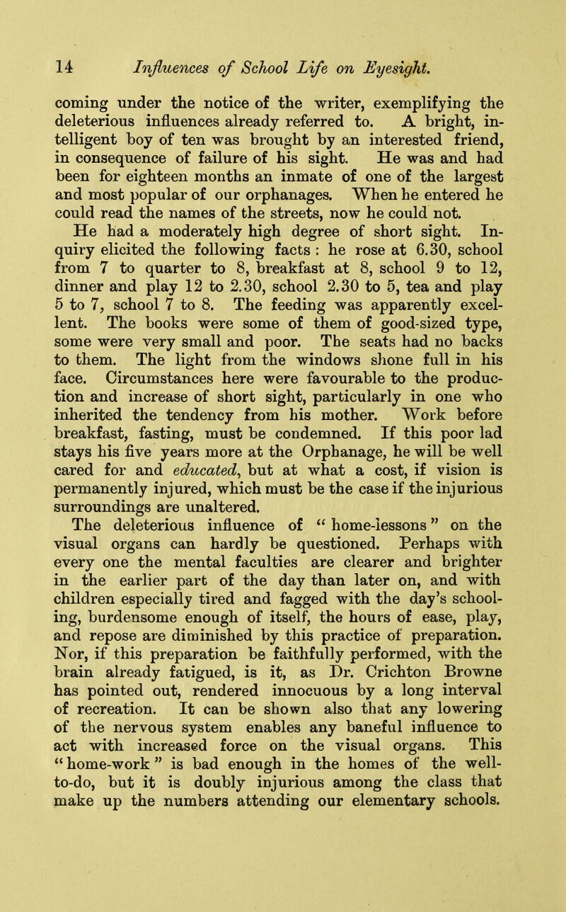 coming under the notice of the writer, exemplifying the deleterious influences already referred to. A bright, in- telligent boy of ten was brought by an interested friend, in consequence of failure of his sight. He was and had been for eighteen months an inmate of one of the largest and most popular of our orphanages. When he entered he could read the names of the streets, now he could not. He had a moderately high degree of short sight. In- quiry elicited the following facts : he rose at 6.30, school from 7 to quarter to 8, breakfast at 8, school 9 to 12, dinner and play 12 to 2.30, school 2.30 to 5, tea and play 5 to 7, school 7 to 8. The feeding was apparently excel- lent. The books were some of them of good-sized type, some were very small and poor. The seats had no backs to them. The light from the windows shone full in his face. Circumstances here were favourable to the produc- tion and increase of short sight, particularly in one who inherited the tendency from his mother. Work before breakfast, fasting, must be condemned. If this poor lad stays his five years more at the Orphanage, he will be well cared for and educated, but at what a cost, if vision is permanently injured, which must be the case if the injurious surroundings are unaltered. The deleterious influence of “ home-lessons ” on the visual organs can hardly be questioned. Perhaps with every one the mental faculties are clearer and brighter in the earlier part of the day than later on, and with children especially tired and fagged with the day’s school- ing, burdensome enough of itself, the hours of ease, play, and repose are diminished by this practice of preparation. Nor, if this preparation be faithfully performed, with the brain already fatigued, is it, as Hr. Crichton Browne has pointed out, rendered innocuous by a long interval of recreation. It can be shown also that any lowering of the nervous system enables any baneful influence to act with increased force on the visual organs. This “ home-work ” is bad enough in the homes of the well- to-do, but it is doubly injurious among the class that make up the numbers attending our elementary schools.