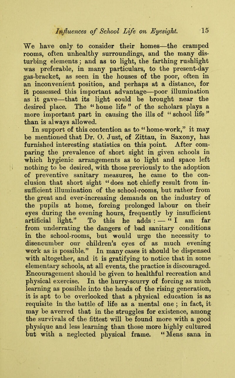 We have only to consider their homes—the cramped rooms, often unhealthy surroundings, and the many dis- turbing elements; and as to light, the farthing rushlight was preferable, in many particulars, to the present-day gas-bracket, as seen in the houses of the poor, often in an inconvenient position, and perhaps at a distance, for it possessed this important advantage—poor illumination as it gave—that its light could be brought near the desired place. The “ home life ” of the scholars plays a more important part in causing the ills of “ school life ” than is always allowed. In support of this contention as to “ home-work,” it may be mentioned that Dr. O. Just, of Zittau, in Saxony, has furnished interesting statistics on this point. After com- paring the prevalence of short sight in given schools in which hygienic arrangements as to light and space left nothing to be desired, with those previously to the adoption of preventive sanitary measures, he came to the con- clusion that short sight “ does not chiefly result from in- sufficient illumination of the school-rooms, but rather from the great and ever-increasing demands on the industry of the pupils at home, forcing prolonged labour on their eyes during the evening hours, frequently by insufficient artificial light.” To this he adds : — “I am far from underrating the dangers of bad sanitary conditions in the school-rooms, but would urge the necessity to disencumber our children’s eyes of as much evening work as is possible.” In many cases it should be dispensed with altogether, and it is gratifying to notice that in some elementary schools, at all events, the practice is discouraged. Encouragement should be given to healthful recreation and physical exercise. In the hurry-scurry of forcing as much learning as possible into the heads of the rising generation, it is apt to be overlooked that a physical education is as requisite in the battle of life as a mental one ; in fact, it may be averred that in the struggles for existence, among the survivals of the fittest will be found more with a good physique and less learning than those more highly cultured but with a neglected physical frame. “Mens sana in