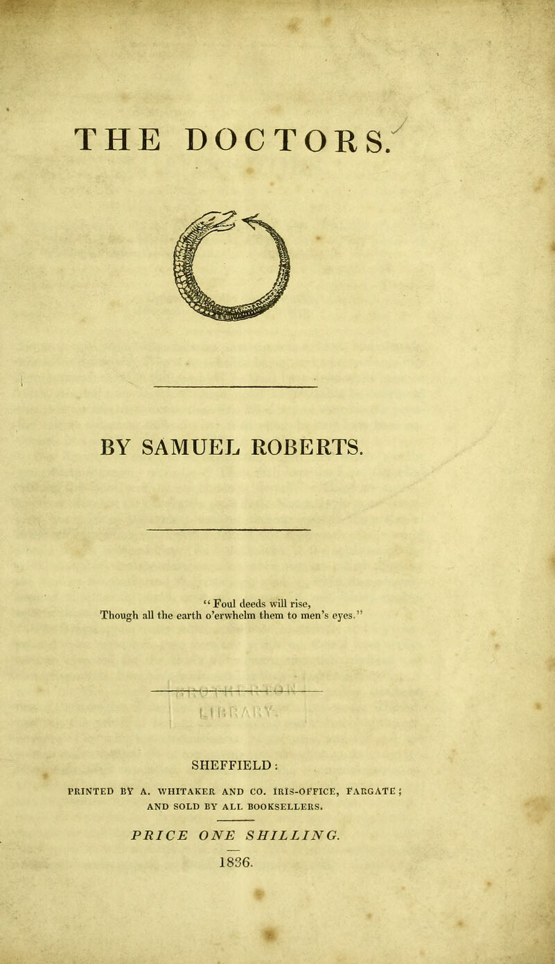 THE DOCTORS. BY SAMUEL ROBERTS. “ Foul deeds will rise, Though all the earth o’erwhelm them to men’s eyes.” u lifi A I n'-. SHEFFIELD: PRINTED BY A. WHITAKER AND CO. IRIS-OFFICE, FARGATE ; AND SOLD BY ALL BOOKSELLERS. PRICE ONE SHILLING. 1836.