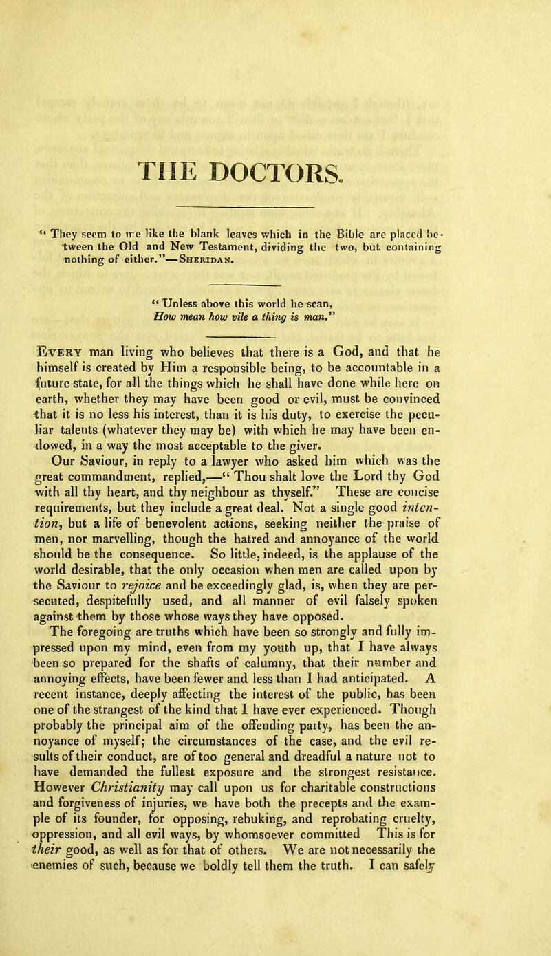 “ They seem to ir.e like the blank leaves which in the Bible are placed be- tween the Old and New Testament, dividing the two, but containing nothing of either.”—Sheridan. “Unless above this world he scan, How mean how vile a thing is man. Every man living who believes that there is a God, and that he himself is created by Him a responsible being, to be accountable in a future state, for all the things which he shall have done while here on earth, whether they may have been good or evil, must be convinced that it is no less his interest, than it is his duty, to exercise the pecu- liar talents (whatever they may be) with which he may have been en- dowed, in a way the most acceptable to the giver. Our Saviour, in reply to a lawyer who asked him which was the great commandment, replied,—“ Thou shalt love the Lord thy God with all thy heart, and thy neighbour as thyself.” These are concise requirements, but they include a great deal. Not a single good inten- tion, but a life of benevolent actions, seeking neither the praise of men, nor marvelling, though the hatred and annoyance of the world should be the consequence. So little, indeed, is the applause of the world desirable, that the only occasion when men are called upon by the Saviour to rejoice and be exceedingly glad, is, when they are per- secuted, despitefully used, and all manner of evil falsely spoken against them by those whose ways they have opposed. The foregoing are truths which have been so strongly and fully im- pressed upon my mind, even from my youth up, that I have always been so prepared for the shafts of calumny, that their number and annoying effects, have been fewer and less than I had anticipated. A recent instance, deeply affecting the interest of the public, has been one of the strangest of the kind that I have ever experienced. Though probably the principal aim of the offending party, has been the an- noyance of myself; the circumstances of the case, and the evil re- sults of their conduct, are of too general and dreadful a nature not to have demanded the fullest exposure and the strongest resistance. However Christianity may call upon us for charitable constructions and forgiveness of injuries, we have both the precepts and the exam- ple of its founder, for opposing, rebuking, and reprobating cruelty, oppression, and all evil ways, by whomsoever committed This is for their good, as well as for that of others. We are not necessarily the
