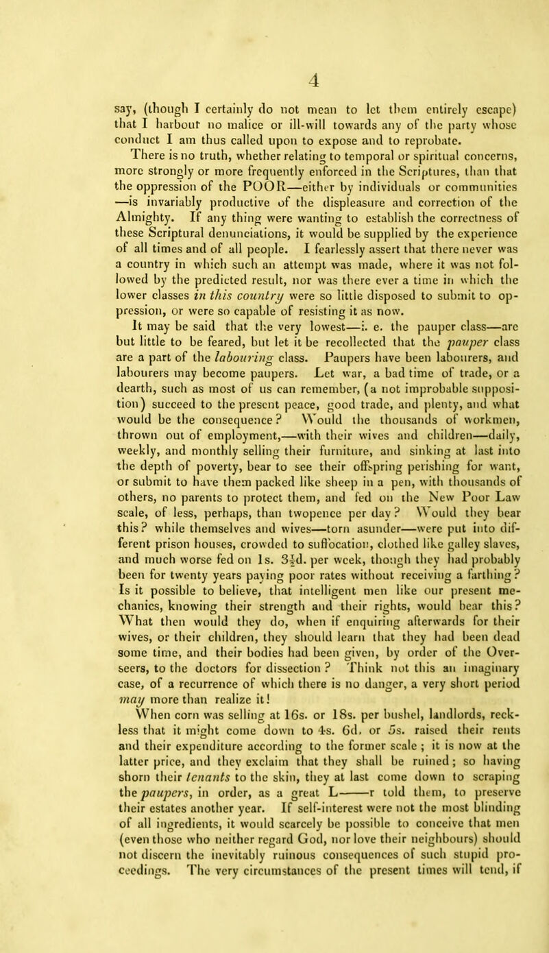 say, (though I certainly do not mean to let them entirely escape) that I harbour no malice or ill-will towards any of the party whose conduct I am thus called upon to expose and to reprobate. There is no truth, whether relating to temporal or spiritual concerns, more strongly or more frequently enforced in the Scriptures, than that the oppression of the POOR—either by individuals or communities —is invariably productive of the displeasure and correction of the Almighty. If any thing were wanting to establish the correctness of these Scriptural denunciations, it would be supplied by the experience of all times and of all people. I fearlessly assert that there never was a country in which such an attempt was made, where it was not fol- lowed by the predicted result, nor was there ever a time in which the lower classes in this country were so little disposed to submit to op- pression, or were so capable of resisting it as now. It may be said that the very lowest—i. e. the pauper class—are but little to be feared, but let it be recollected that the pauper class are a part of the labouring class. Paupers have been labourers, and labourers may become paupers. Let war, a bad time of trade, or a dearth, such as most of us can remember, (a not improbable supposi- tion) succeed to the present peace, good trade, and plenty, and what would be the consequence? Would the thousands of workmen, thrown out of employment,—with their wives and children—daily, weekly, and monthly selling their furniture, and sinking at last into the depth of poverty, bear to see their offspring perishing for want, or submit to have them packed like sheep in a pen, with thousands of others, no parents to protect them, and fed on the New Poor Law scale, of less, perhaps, than twopence per day ? Would they bear this? while themselves and wives—torn asunder—were put into dif- ferent prison houses, crowded to suffocation, clothed like galley slaves, and much worse fed on Is. 3fd. per week, though they had probably been for twenty years paying poor rates without receiving a farthing? Is it possible to believe, that intelligent men like our present me- chanics, knowing their strength and their rights, would bear this? What then would they do, when if enquiring afterwards for their wives, or their children, they should learn that they had been dead some time, and their bodies had been given, by order of the Over- seers, to the doctors for dissection ? Think not this an imaginary case, of a recurrence of which there is no danger, a very short period may more than realize it! When corn was selling at 16s. or 18s. per bushel, landlords, reck- less that it might come down to is. 6d. or 5s. raised their rents and their expenditure according to the former scale ; it is now at the latter price, and they exclaim that they shall be ruined; so having shorn their tenants to the skin, they at last come down to scraping the paupers, in order, as a great L r told them, to preserve their estates another year. If self-interest were not the most blinding of all ingredients, it would scarcely be possible to conceive that men (even those who neither regard God, nor love their neighbours) should not discern the inevitably ruinous consequences of such stupid pro- ceedings. The very circumstances of the present times will tend, if
