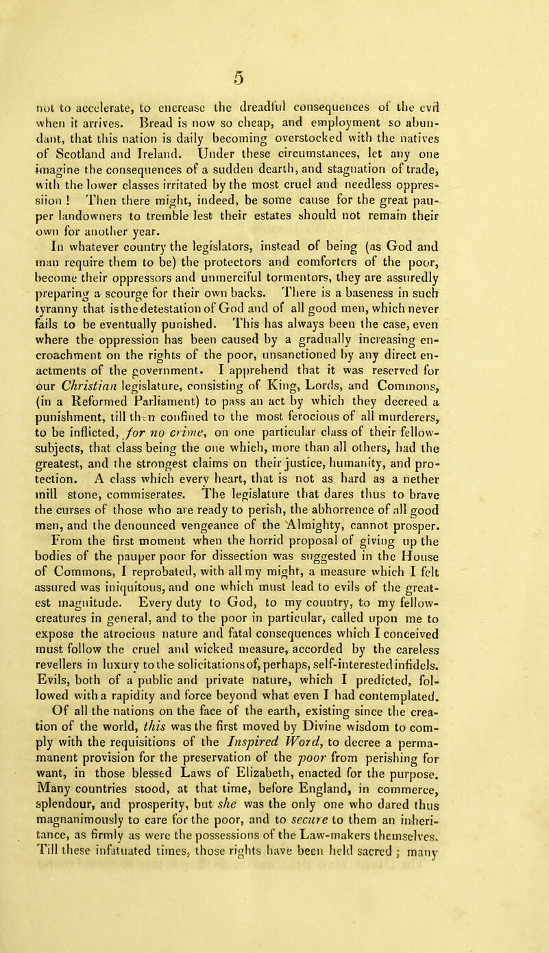 not to accelerate, to encrease the dreadful consequences of the evil when it arrives. Bread is now so cheap, and employment so abun- dant, that this nation is daily becoming overstocked with the natives of Scotland and Ireland. Under these circumstances, let any one imagine the consequences of a sudden dearth, and stagnation of trade, with the lower classes irritated by the most cruel and needless oppres- siion ! Then there might, indeed, be some cause for the great pau- per landowners to tremble lest their estates should not remain their own for another year. In whatever country the legislators, instead of being (as God and man require them to be) the protectors and comforters of the poor, become their oppressors and unmerciful tormentors, they are assuredly preparing a scourge for their own backs. There is a baseness in such tyranny that isthedetestation of God and of all good men, which never fails to be eventually punished. This has always been the case, even where the oppression has been caused by a gradually increasing en- croachment on the rights of the poor, nnsanetioned by any direct en- actments of the government. I apprehend that it was reserved for our Christian legislature, consisting of King, Lords, and Commons, (in a Reformed Parliament) to pass an act by which they decreed a punishment, till tlnn confined to the most ferocious of all murderers, to be inflicted, for no crime, on one particular class of their fellow- subjects, that class being the one which, more than all others, had the greatest, and the strongest claims on their justice, humanity, and pro- tection. A class which everv heart, that is not as hard as a nether mill stone, commiserates. The legislature that dares thus to brave the curses of those who are ready to perish, the abhorrence of all good men, and the denounced vengeance of the Almighty, cannot prosper. From the first moment when the horrid proposal of giving up the bodies of the pauper poor for dissection was suggested in the House of Commons, I reprobated, with all my might, a measure which I felt assured was iniquitous, and one which must lead to evils of the great- est magnitude. Every duty to God, to my country, to my fellow- creatures in general, and to the poor in particular, called upon me to expose the atrocious nature and fatal consequences which I conceived must follow the cruel and wicked measure, accorded by the careless revellers in luxury to the solicitations of, perhaps, self-interested infidels. Evils, both of a public and private nature, which I predicted, fol- lowed with a rapidity and force beyond what even I had contemplated. Of all the nations on the face of the earth, existing since the crea- tion of the world, this was the first moved by Divine wisdom to com- ply with the requisitions of the Inspired Word, to decree a perma- manent provision for the preservation of the poor from perishing for want, in those blessed Laws of Elizabeth, enacted for the purpose. Many countries stood, at that time, before England, in commerce, splendour, and prosperity, but she was the only one who dared thus magnanimously to care for the poor, and to secure to them an inheri- tance, as firmly as were the possessions of the Law-makers themselves. Till these infatuated times, those rights have been held sacred ; many