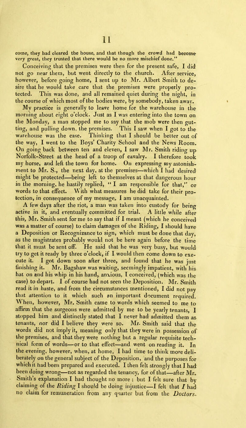 come, they had cleared the house, and that though the crowd had become very great, they trusted that there would be no more mischief done.” Conceiving that the premises were then for the present safe, I did not go near them, but went directly to the church. After service, however, before going home, I sent up to Mr. Albert Smith to de- sire that he would take care that the premises were properly pro- tected. This was done, and all remained quiet during the night, in the course of which most of the bodies were, by somebody, taken away. My practice is generally to leave home for the warehouse in the morning about eight o’clock. Just as I was entering into the town on the Monday, a man stopped me to say that the mob were then gut- ting, and pulling down, the premises. This I saw when I got to the warehouse was the ease. Thinking that I should be better out of the way, I went to the Boys’ Charity School and the News Room. On going back between ten and eleven, I saw Mr. Smith riding up Norfolk-Street at the head of a troop of cavalry. I therefore took my horse, and left the town for home. On expressing my astonish- ment to Mr. S., the next day, at the premises—which I had desired rtiight be protected—being left to themselves at that dangerous hour in the morning, he hastily replied, “ I am responsible for that,” or words to that effect. With what measures he did take for their pro- tection, in consequence of my message, I am unacquainted. A lew days after the riot, a man was taken into custody for being active in it, and eventually committed for trial. A little while after this, Mr. Smith sent forme to say that if I meant (which he conceived was a matter of course) to claim damages of the Riding, I should have a Deposition or Recognizance to sign, which must be done that day, as the magistrates probably would not be here again before the time that it must be sent off. He said that he was very busy, but would try to get it ready by three o’clock, if I would then come down to exe- cute it. I got down soon after three, and found that he was just finishing it. Mr. Bagshaw was waiting, seemingly impatient, with his hat on and his whip in his hand, anxious, I conceived, (which was the case) to depart. I of course had not seen the Deposition. Mr. Smith read it in haste, and from the circumstances mentioned, I did not pay that attention to it which such an important document required. When, however, Mr. Smith came to words which seemed to me to affirm that the surgeons were admitted by me to be yearly tenants, I stopped him and distinctly stated that I never had admitted them as tenants, nor did I believe they were so. Mr. Smith said that the words did not imply it, meaning only that they were in possession of the premises, and that they were nothing but a regular requisite tech- nical form of words—or to that effect—and went on reading it. In the evening, however, when, at home, I had time to think more deli- berately on the general subject of the Deposition, and the purposes for which it had been prepared and executed. I then felt strongly that I had been doing wrong—not as regarded the tenancy, for of that—after Mr. Smith’s explanation I had thought no more ; but I felt sure that by claiming of the Riding I should be doing injustice—I felt that / had no claim for remuneration from any quarter but from the Doctors.