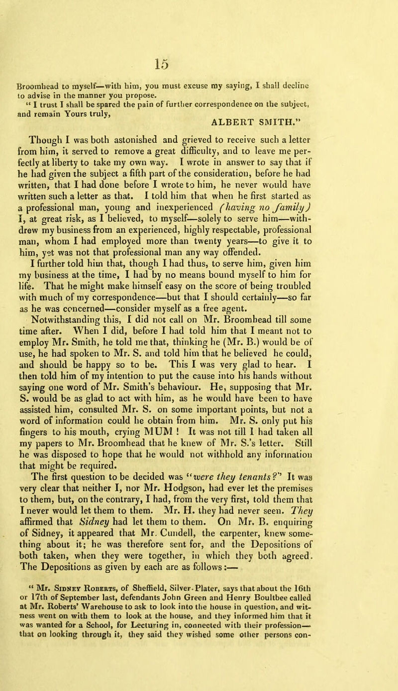 Broomhead to myself—with him, you must excuse my saying, I shall decline to advise in the manner you propose. “ I trust I shall be spared the pain of further correspondence on the subject, and remain Yours truly, ALBERT SMITH.” Though I was both astonished and grieved to receive such a letter from him, it served to remove a great difficulty, and to leave me per- fectly at liberty to take my own way. I wrote in answer to say that if he had given the subject a fifth part of the consideration, before he had written, that I had done before I wrote to him, he never would have written such a letter as that. I told him that when he first started as a professional man, young and inexperienced (having no family) I, at great risk, as I believed, to myself—solely to serve him—with- drew my business from an experienced, highly respectable, professional man, whom I had employed more than twenty years—to give it to him, yet was not that professional man any way offended. I further told him that, though I had thus, to serve him, given him my business at the time, I had by no means bound myself to him for life. That he might make himself easy on the score of being troubled with much of my correspondence—but that I should certainly—so far as he was concerned—consider myself as a free agent. Notwithstanding this, I did not call on Mr. Broomhead till some time after. When I did, before I had told him that I meant not to employ Mr. Smith, he told me that, thinking he (Mr. B.) would be of use, he had spoken to Mr. S. and told him that he believed he could, and should be happy so to be. This I was very glad to hear. I then told him of my intention to put the cause into his hands without saying one word of Mr. Smith’s behaviour. He, supposing that Mr. S. would be as glad to act with him, as he would have been to have assisted him, consulted Mr. S. on some important points, but not a word of information could he obtain from him. Mr. S. only put his fingers to his mouth, crying MUM ! It was not till I had taken all my papers to Mr. Broomhead that he knew of Mr. S.’s letter. Still he was disposed to hope that he would not withhold any information that might be required. The first question to be decided was “were they tenants?'’ It was very clear that neither I, nor Mr. Hodgson, had ever let the premises to them, but, on the contrary, I had, from the very first, told them that I never would let them to them. Mr. H. they had never seen. They affirmed that Sidney had let them to them. On Mr. B. enquiring of Sidney, it appeared that Mr. Cundell, the carpenter, knew some- thing about it; he was therefore sent for, and the Depositions of both taken, when they were together, in which they both agreed. The Depositions as given by each are as follows:— “ Mr. Sidney Roberts, of Sheffield, Silver.Plater, says that about the 16th or 17th of September last, defendants John Green and Henry Boultbee called at Mr. Roberts’ Warehouse to ask to look into the house in question, and wit- ness went on with them to look at the house, and they informed him that it was wanted for a School, for Lecturing in, connected with their profession— that on looking through it, they said they wished some other persons con-
