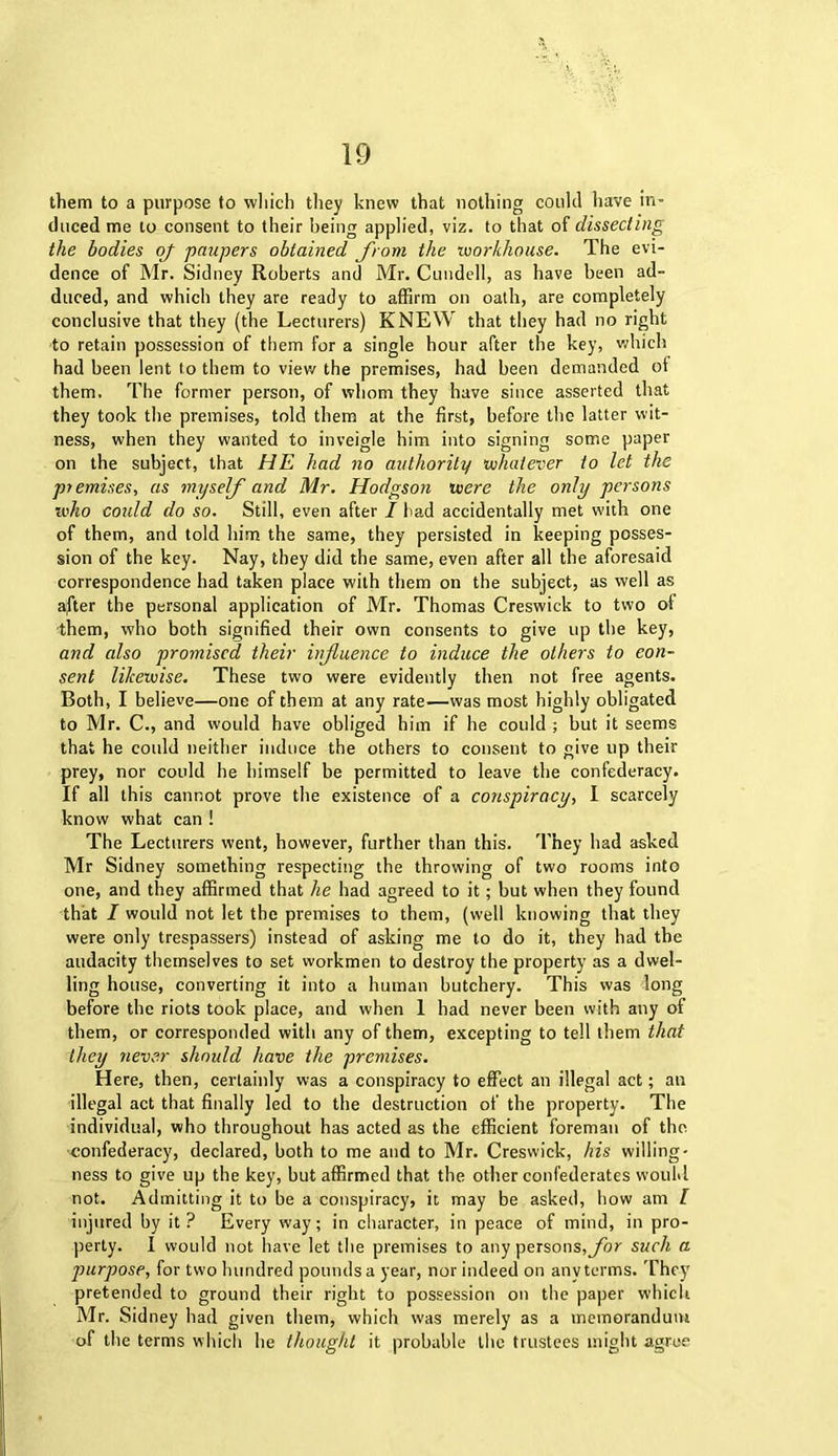 them to a purpose to which they knew that nothing could have in- duced me to consent to their being applied, viz. to that of dissecting the bodies oj paupers obtained from the workhouse. The evi- dence of Mr. Sidney Roberts and Mr. Cundell, as have been ad- duced, and which they are ready to affirm on oath, are completely conclusive that they (the Lecturers) KNEW that they had no right to retain possession of them for a single hour after the key, which had been lent to them to view the premises, had been demanded ot them. The former person, of whom they have since asserted that they took the premises, told them at the first, before the latter wit- ness, when they wanted to inveigle him into signing some paper on the subject, that HE had no authority whatever to let the premises, as myself and Mr. Hodgson were the only persons who could do so. Still, even after I had accidentally met with one of them, and told him the same, they persisted in keeping posses- sion of the key. Nay, they did the same, even after all the aforesaid correspondence had taken place with them on the subject, as well as after the personal application of Mr. Thomas Creswick to two ol them, who both signified their own consents to give up the key, and also promised their influence to induce the others to con- sent likewise. These two were evidently then not free agents. Both, I believe—one of them at any rate—was most highly obligated to Mr. C., and would have obliged him if he could ; but it seems that he could neither induce the others to consent to give up their prey, nor could he himself be permitted to leave the confederacy. If all this cannot prove the existence of a conspiracy, I scarcely know what can ! The Lecturers went, however, further than this. They had asked Mr Sidney something respecting the throwing of two rooms into one, and they affirmed that he had agreed to it; but when they found that I would not let the premises to them, (well knowing that they were only trespassers) instead of asking me to do it, they had the audacity themselves to set workmen to destroy the property as a dwel- ling house, converting it into a human butchery. This was long before the riots took place, and when 1 had never been with any of them, or corresponded with any of them, excepting to tell them that they never should have the premises. Here, then, certainly was a conspiracy to effect an illegal act; an illegal act that finally led to the destruction of the property. The individual, who throughout has acted as the efficient foreman of the confederacy, declared, both to me and to Mr. Creswick, his willing- ness to give up the key, but affirmed that the other confederates would not. Admitting it to be a conspiracy, it may be asked, how am l injured by it? Every way; in character, in peace of mind, in pro- perty. I would not have let the premises to any persons, for such a purpose, for two hundred pounds a year, nor indeed on any terms. They pretended to ground their right to possession on the paper which Mr. Sidney had given them, which was merely as a memorandum of the terms which he thought it probable the trustees might agree