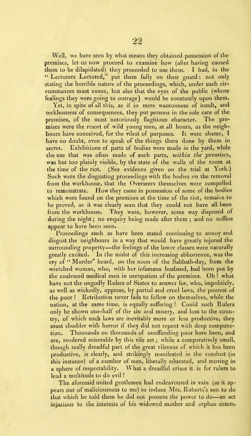 Well, we have seen by what means they obtained possession of the premises, let us now proceed to examine how (after having caused them to be dilapidated) they proceeded to use them. I had, in the “ Lecturers Lectured,” put them fully on their guard: not only stating die horrible nature of the proceedings, which, under such cir- cumstances must ensue, but also that the eyes of the public (whose feelings they were going to outrage) would be constantly upon them. Yet, in spite of all this, as if in mere wantonness of insult, and recklessness of consequences, they put persons in the sole care of the premises, of the most notoriously flagitious character. The pre- mises were the resort of wild young men, at all hours, as the neigh- bours have conceived, for the vilest of purposes. It were shame, I have no doubt, even to speak of the things there done by them in secret. Exhibitions of parts of bodies were made in the yard, while the use that was often made of such parts, ‘within the premises, was but too plainly visible, by the state of the walls of the room at the time of the riot. (See evidence given on the trial at York.) Such were the disgusting proceedings with the bodies on the removal from the workhouse, that the Overseers themselves were compelled to remonstrate. How they came in possession of some of the bodies which were found on the premises at the time of the riot, remains to be proved, as it was clearly seen that they could not have all been from the workhouse. They were, however, some way disposed ot during the night; no enquiry being made after them ; and no coffins appear to have been seen. Proceedings such as have been stated continuing to annoy and disgust the neighbours in a way that would have greatly injured the surrounding property—the feelings of the lower classes were naturally greatly excited. In the midst of this increasing abhorrence, was the cry of “ Murder’ heard, on the noon of the Sabbath-day, from the wretched woman, who, with her infamous husband, had been put by the coalesced medical men in occupation of the premises. Oh ! what have not the ungodly Rulers of States to answer for, who, impoliticly, as well as wickedly, oppress, by partial and cruel laws, the poorest of the poor ! Retribution never fails to follow on themselves, while the nation, at the same time, is equally suffering ! Could such Rulers only be shown one-half of the sin and misery, and loss to the coun- try, of which such laws are inevitably more or less productive, they must shudder with horror if they did not repent with deep compunc- tion. Thousands on thousands of unoffending poor have been, and are, rendered miserable by this vile act; while a comparatively small, though really dreadful part of the great vileness of which it has been productive, is clearly, and strikingly manifested in the conduct (in this instance) of a number of men, liberally educated, and moving in a sphere of respectability. What a dreadful crime it is for rulers to lead a multitude to do evil! The aforesaid united gentlemen had endeavoured in vain (as it ap- pears out of maliciousness to me) to induce Mrs. Roberts’s son to do that which he told them he did not possess the power to do—an act injurious to the interests of his widowed mother and orphan sisters.