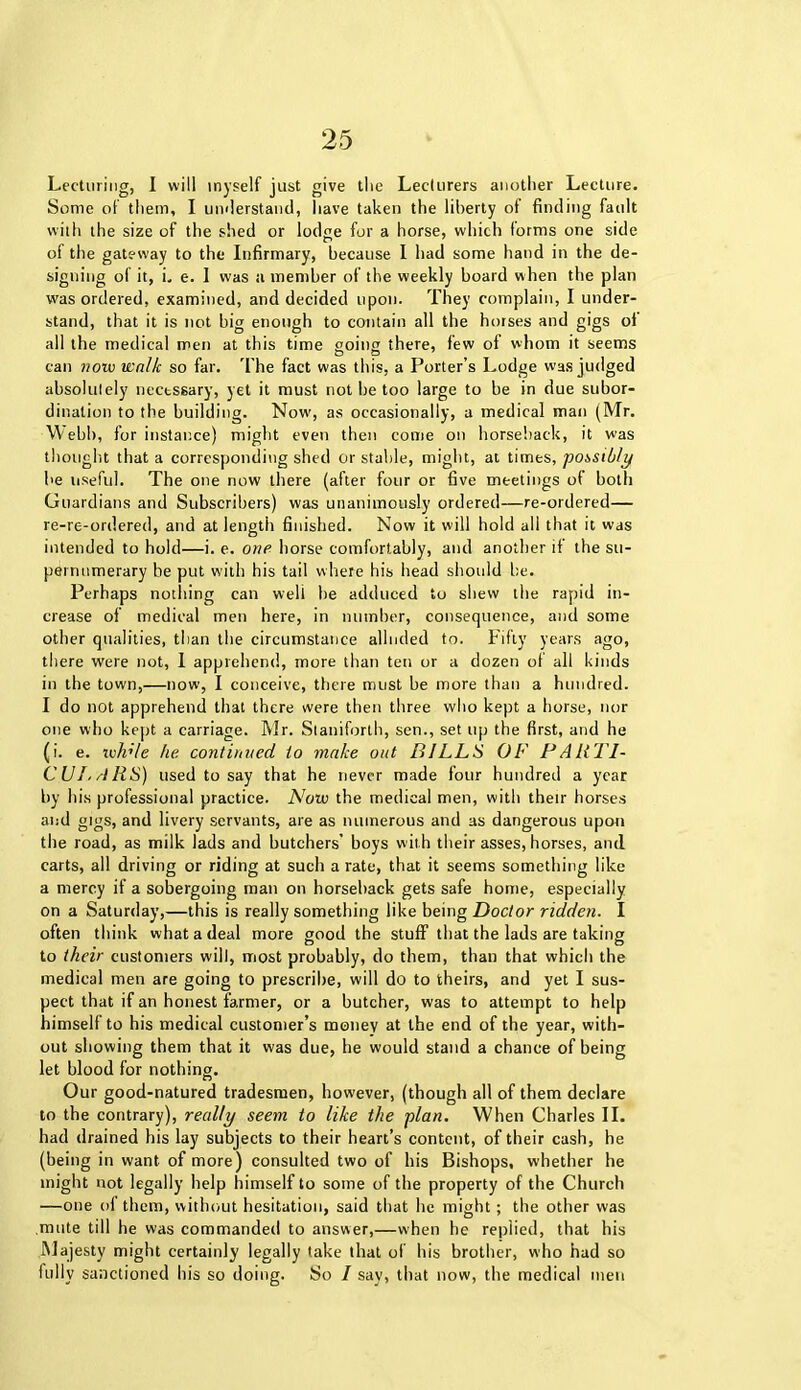 Lecturing, I will myself just give the Lecturers another Lecture. Some of them, I umlerstand, have taken the liberty of finding fault with the size of the shed or lodge for a horse, which forms one side of the gateway to the Infirmary, because I had some hand in the de- signing of it, i. e. I was a member of the weekly board when the plan was ordered, examined, and decided upon. They complain, I under- stand, that it is not big enough to contain all the horses and gigs of all the medical men at this time going there, few of whom it seems can noiv walk so far. The fact was this, a Porter’s Lodge was judged absolutely nectssary, yet it must not be too large to be in due subor- dination to the building. Now', as occasionally, a medical man (Mr. Webb, for instance) might even then come on horseback, it was thought that a corresponding shed or stable, might, at times, possibly he useful. The one now there (after four or five meetings of both Guardians and Subscribers) was unanimously ordered—re-ordered— re-re-ordered, and at length finished. Now it will hold all that it was intended to hold—i. e. one horse comfortably, and another if the su- pernumerary be put with his tail where his head should be. Perhaps nothing can weli be adduced to shew the rapid in- crease of medical men here, in number, consequence, and some other qualities, than the circumstance alluded to. Fifty years ago, there were not, 1 apprehend, more than ten or a dozen of all kinds in the town,—now, I conceive, there must be more than a hundred. I do not apprehend that there were then three who kept a horse, nor one who kept a carriage. Mr. Staniforth, sen., set up the first, and he (i. e. ivh'le he continued to make out BILLS OF PARTI- CULARS) used to say that he never made four hundred a year by his professional practice. Now the medical men, with thetr horses and gigs, and livery servants, are as numerous and as dangerous upon the road, as milk lads and butchers’ boys with their asses, horses, and carts, all driving or riding at such a rate, that it seems something like a mercy if a sobergoing man on horseback gets safe home, especially on a Saturday,—this is really something like being Doctor ridden. I often think what a deal more good the stuff that the lads are taking to their customers will, most probably, do them, than that which the medical men are going to prescribe, will do to theirs, and yet I sus- pect that if an honest farmer, or a butcher, was to attempt to help himself to his medical customer’s money at the end of the year, with- out showing them that it was due, he would stand a chance of being let blood for nothing. Our good-natured tradesmen, however, (though all of them declare to the contrary), really seem to like the plan. When Charles II. had drained his lay subjects to their heart’s content, of their cash, he (being in want of more) consulted two of his Bishops, whether he might not legally help himself to some of the property of the Church —one of them, without hesitation, said that he might; the other was mute till he was commanded to answer,—when he replied, that his Majesty might certainly legally take that of his brother, who had so fully sanctioned his so doing. So I say, that now, the medical men