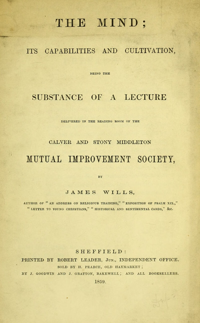 THE MIND ; ITS CAPABILITIES AND CULTIVATION, BEING THE SUBSTANCE OF A LECTURE DELIVERED IN THE BEADING ROOM OF THE CALVER AND STONY MIDDLETON MUTUAL IMPROVEMENT SOCIETY, JAMES WILLS, AUTHOR OP  AN ADDRESS ON RELIGIOUS TRAINING,  EXPOSITION OF PSALM XIX.,  LETTER TO YOUNG CHRISTIANS,  HISTORICAL AND SENTIMENTAL CARDS, &C. SHEFFIELD: PRINTED BY ROBERT LEADER, Jun., INDEPENDENT OFFICE. SOLD BY H. PEABCE, OLD HAYMARKET J BY J. GOODWIN AND J. GRATTON, BAKEWELL; AND ALL BOOKSELLERS. 1859.