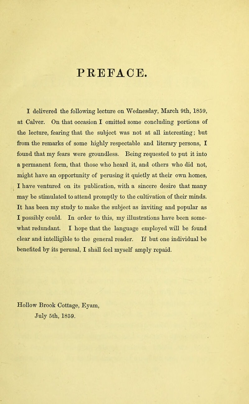 PREFACE. I delivered the following lecture on Wednesday, March 9th, 1859, at Calver. On that occasion I omitted some concluding portions of the lecture, fearing that the subject was not at all interesting; hut from the remarks of some highly respectable and literary persons, I found that my fears were groundless. Being requested to put it into a permanent form, that those who heard it, and others who did not, might have an opportunity of perusing it quietly at their own homes, I have ventured on its publication, with a sincere desire that many may be stimulated to attend promptly to the cultivation of then- minds. It has been my study to make the subject as inviting and popular as I possibly could. In order to this, my illustrations have been some- what redundant. I hope that the language employed will be found clear and intelligible to the general reader. If but one individual be benefited by its perusal, I shall feel myself amply repaid. Hollow Brook Cottage, Eyam, July 5th, 1859.