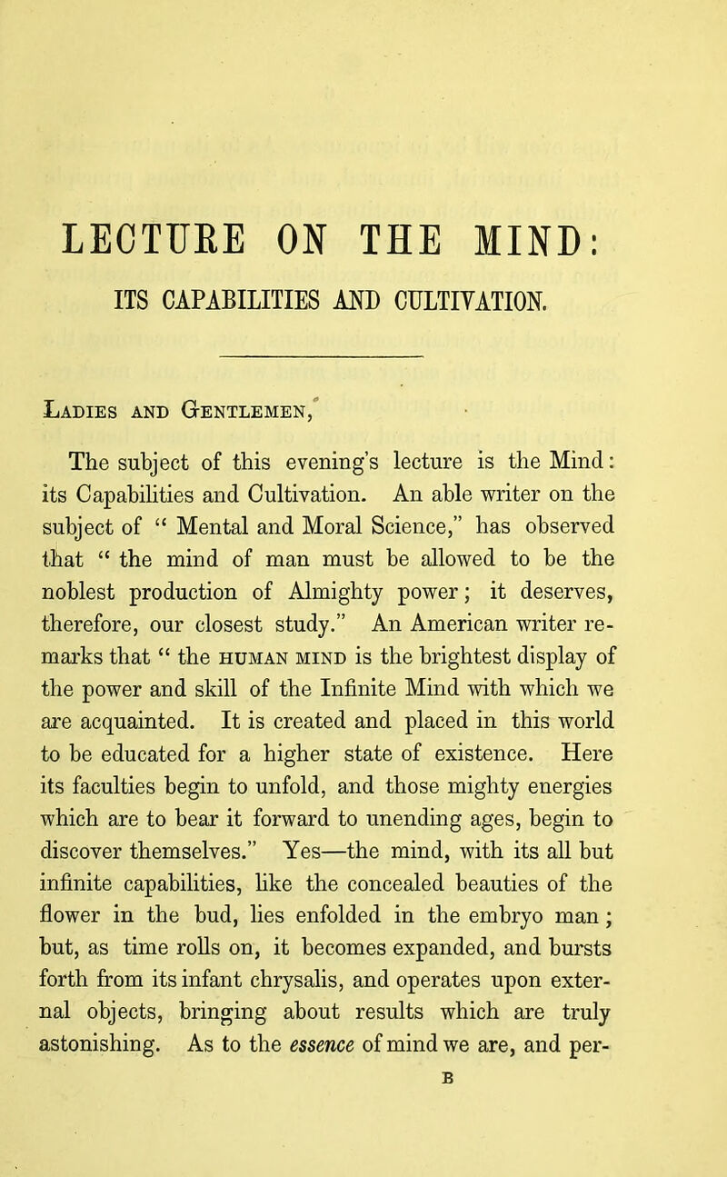 LECTURE ON THE MIND: ITS CAPABILITIES AND CULTIVATION. Ladies and Gentlemen/ The subject of this evening's lecture is the Mind: its Capabilities and Cultivation. An able writer on the subject of  Mental and Moral Science, has observed that  the mind of man must be allowed to be the noblest production of Almighty power; it deserves, therefore, our closest study. An American writer re- marks that  the human mind is the brightest display of the power and skill of the Infinite Mind with which we are acquainted. It is created and placed in this world to be educated for a higher state of existence. Here its faculties begin to unfold, and those mighty energies which are to bear it forward to unending ages, begin to discover themselves. Yes—the mind, with its all but infinite capabilities, like the concealed beauties of the flower in the bud, lies enfolded in the embryo man; but, as time rolls on, it becomes expanded, and bursts forth from its infant chrysalis, and operates upon exter- nal objects, bringing about results which are truly astonishing. As to the essence of mind we are, and per- B