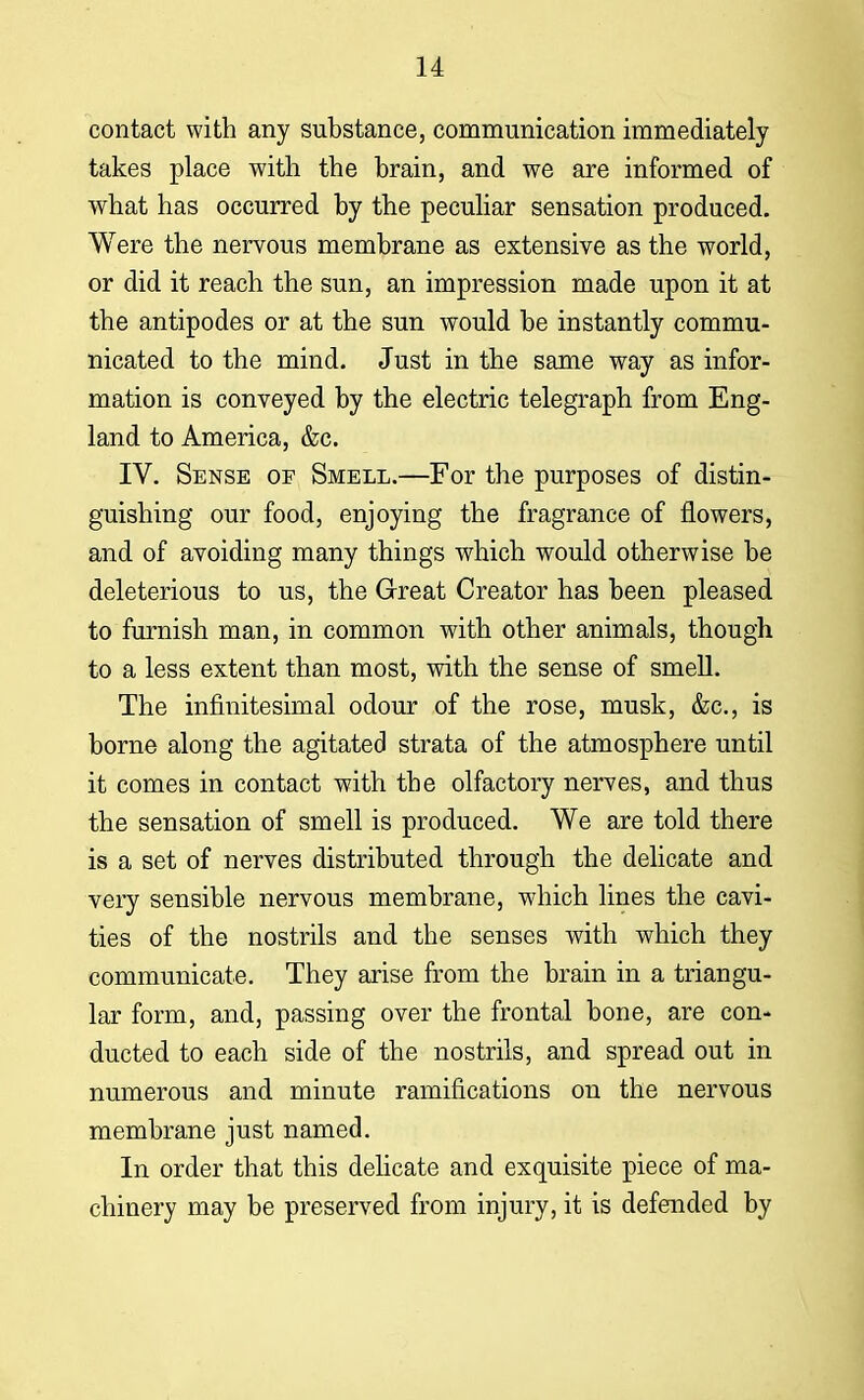 contact with any substance, communication immediately takes place with the brain, and we are informed of what has occurred by the peculiar sensation produced. Were the nervous membrane as extensive as the world, or did it reach the sun, an impression made upon it at the antipodes or at the sun would be instantly commu- nicated to the mind. Just in the same way as infor- mation is conveyed by the electric telegraph from Eng- land to America, &c. IV. Sense of Smell.—For the purposes of distin- guishing our food, enjoying the fragrance of flowers, and of avoiding many things which would otherwise be deleterious to us, the Great Creator has been pleased to furnish man, in common with other animals, though to a less extent than most, with the sense of smell. The infinitesimal odour of the rose, musk, &c, is borne along the agitated strata of the atmosphere until it comes in contact with the olfactory nerves, and thus the sensation of smell is produced. We are told there is a set of nerves distributed through the delicate and very sensible nervous membrane, which lines the cavi- ties of the nostrils and the senses with which they communicate. They arise from the brain in a triangu- lar form, and, passing over the frontal bone, are con- ducted to each side of the nostrils, and spread out in numerous and minute ramifications on the nervous membrane just named. In order that this delicate and exquisite piece of ma- chinery may be preserved from injury, it is defended by