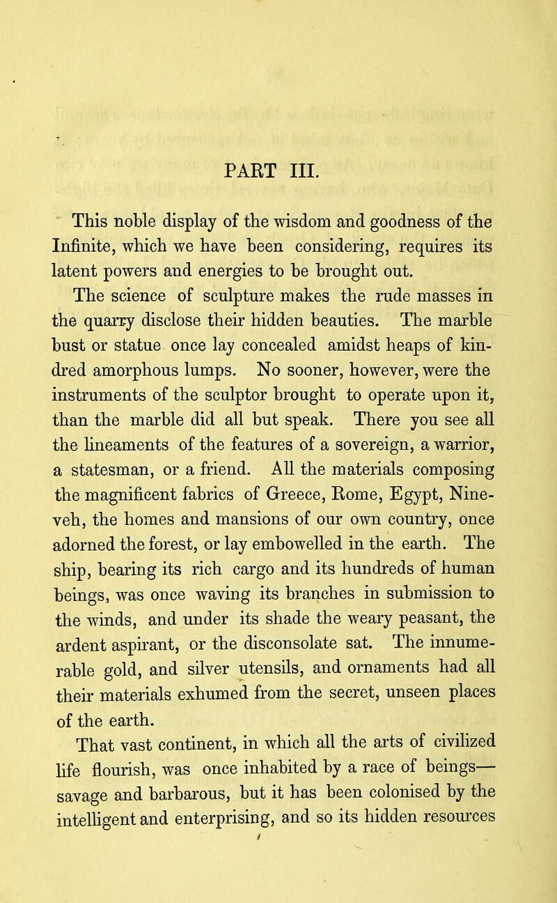 PART III. This noble display of the wisdom and goodness of the Infinite, which we have been considering, requires its latent powers and energies to be brought out. The science of sculpture makes the rude masses in the quarry disclose their hidden beauties. The marble bust or statue once lay concealed amidst heaps of kin- dred amorphous lumps. No sooner, however, were the instruments of the sculptor brought to operate upon it, than the marble did all but speak. There you see all the lineaments of the features of a sovereign, a warrior, a statesman, or a friend. All the materials composing the magnificent fabrics of Greece, Rome, Egypt, Nine- veh, the homes and mansions of our own country, once adorned the forest, or lay embowelled in the earth. The ship, bearing its rich cargo and its hundreds of human beings, was once waving its branches in submission to the winds, and under its shade the weary peasant, the ardent aspirant, or the disconsolate sat. The innume- rable gold, and silver utensils, and ornaments had all their materials exhumed from the secret, unseen places of the earth. That vast continent, in which all the arts of civilized life flourish, was once inhabited by a race of beings— savage and barbarous, but it has been colonised by the intelligent and enterprising, and so its hidden resources