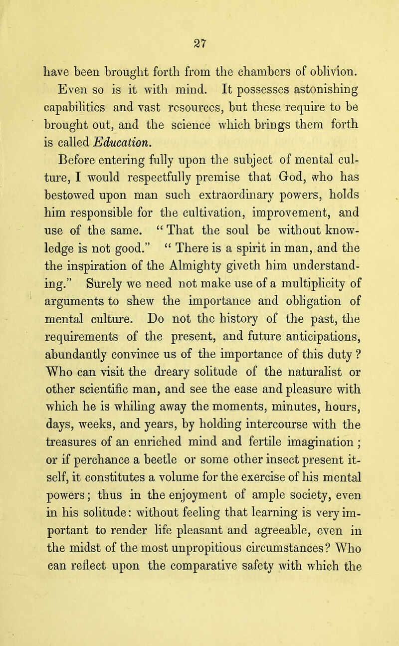 have been brought forth from the chambers of oblivion. Even so is it with mind. It possesses astonishing capabilities and vast resources, but these require to be brought out, and the science which brings them forth is called Education. Before entering fully upon the subject of mental cul- ture, I would respectfully premise that God, vvho has bestowed upon man such extraordinary powers, holds him responsible for the cultivation, improvement, and use of the same.  That the soul be without know- ledge is not good.  There is a spirit in man, and the the inspiration of the Almighty giveth him understand- ing. Surely we need not make use of a multiplicity of arguments to shew the importance and obligation of mental culture. Do not the history of the past, the requirements of the present, and future anticipations, abundantly convince us of the importance of this duty ? Who can visit the dreary solitude of the naturalist or other scientific man, and see the ease and pleasure with which he is whiling away the moments, minutes, hours, days, weeks, and years, by holding intercourse with the treasures of an enriched mind and fertile imagination ; or if perchance a beetle or some other insect present it- self, it constitutes a volume for the exercise of his mental powers; thus in the enjoyment of ample society, even in his solitude: without feeling that learning is very im- portant to render life pleasant and agreeable, even in the midst of the most unpropitious circumstances? Who can reflect upon the comparative safety with which the