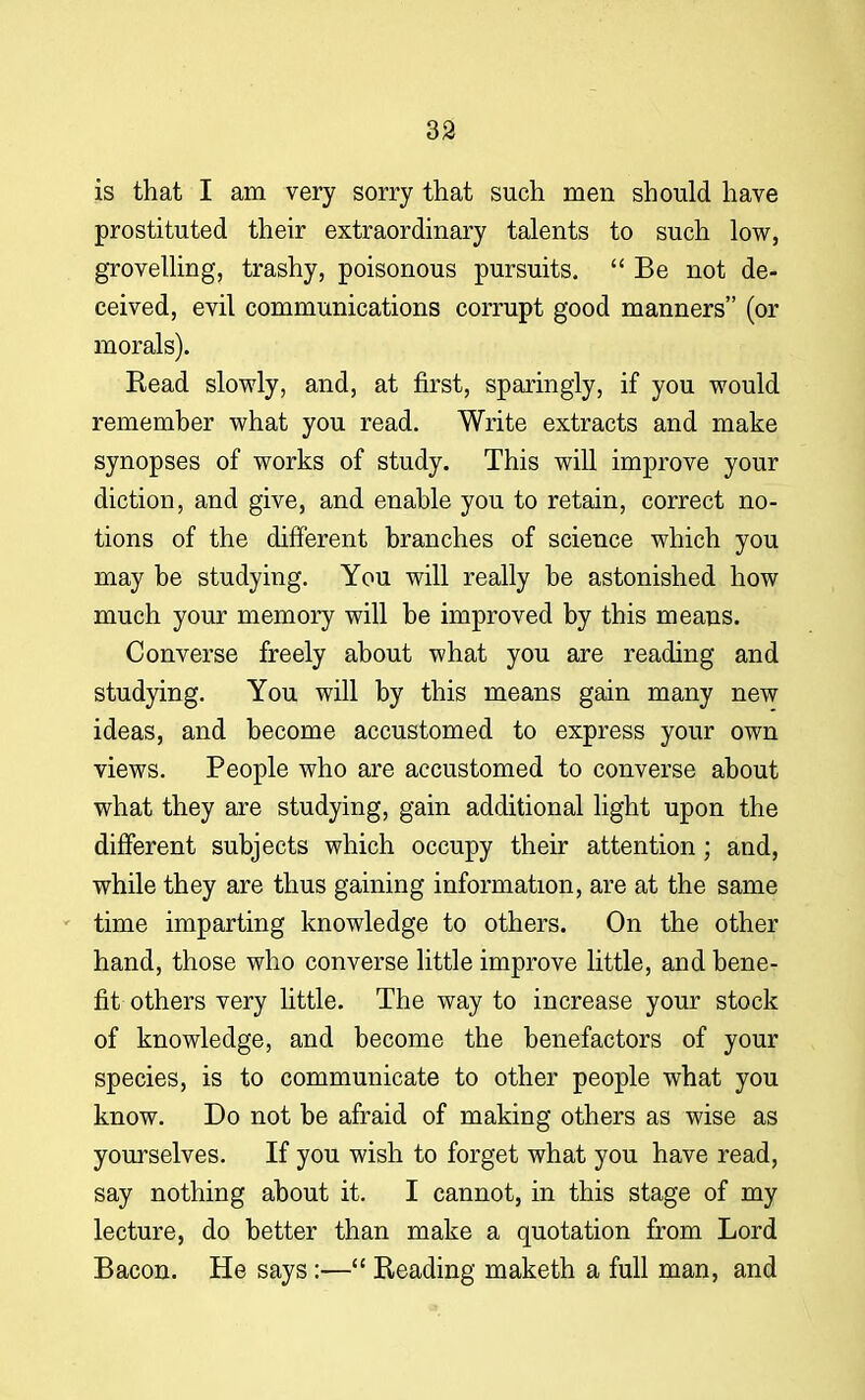 is that I am very sorry that such men should have prostituted their extraordinary talents to such low, grovelling, trashy, poisonous pursuits.  Be not de- ceived, evil communications corrupt good manners (or morals). Read slowly, and, at first, sparingly, if you would remember what you read. Write extracts and make synopses of works of study. This will improve your diction, and give, and enable you to retain, correct no- tions of the different branches of science which you may be studying. You will really be astonished how much your memory will be improved by this means. Converse freely about what you are reading and studying. You will by this means gain many new ideas, and become accustomed to express your own views. People who are accustomed to converse about what they are studying, gain additional light upon the different subjects which occupy their attention; and, while they are thus gaining information, are at the same time imparting knowledge to others. On the other hand, those who converse little improve little, and bene- fit others very little. The way to increase your stock of knowledge, and become the benefactors of your species, is to communicate to other people what you know. Do not be afraid of making others as wise as yourselves. If you wish to forget what you have read, say nothing about it. I cannot, in this stage of my lecture, do better than make a quotation from Lord Bacon. He says:— Reading maketh a full man, and