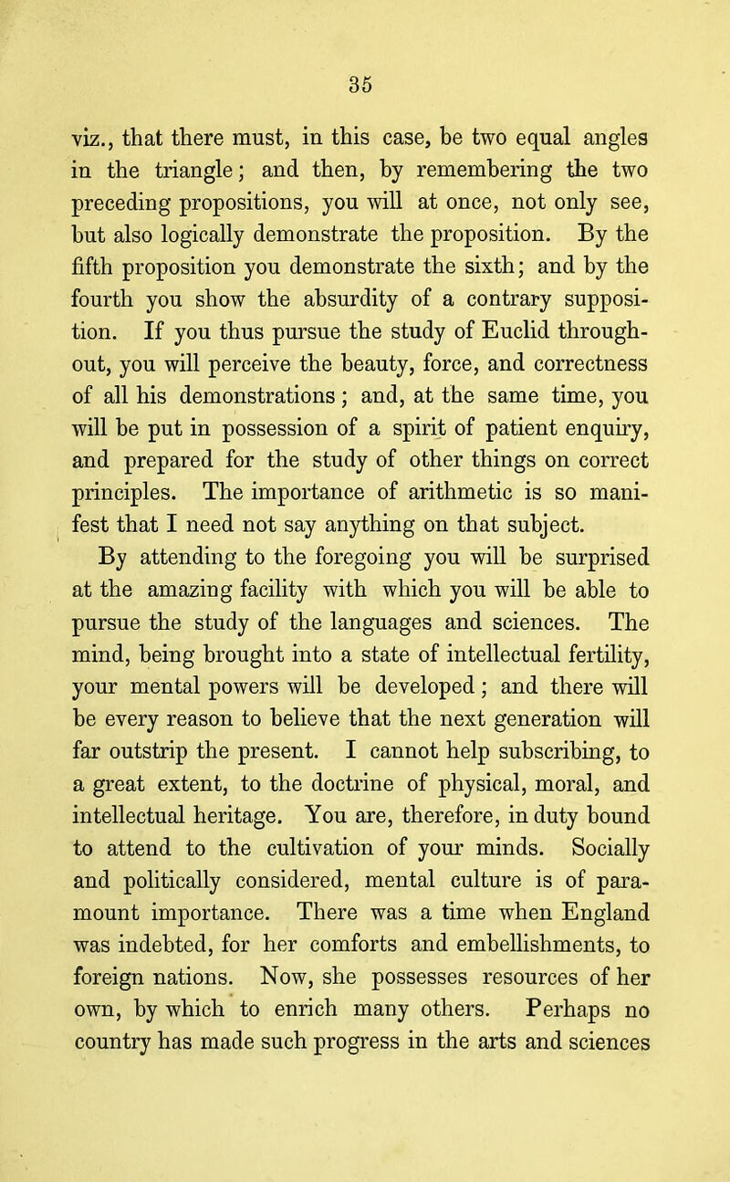 viz., that there must, in this case, be two equal angles in the triangle; and then, by remembering the two preceding propositions, you will at once, not only see, but also logically demonstrate the proposition. By the fifth proposition you demonstrate the sixth; and by the fourth you show the absurdity of a contrary supposi- tion. If you thus pursue the study of Euclid through- out, you will perceive the beauty, force, and correctness of all his demonstrations; and, at the same time, you will be put in possession of a spirit of patient enquiry, and prepared for the study of other things on correct principles. The importance of arithmetic is so mani- fest that I need not say anything on that subject. By attending to the foregoing you will be surprised at the amazing facility with which you will be able to pursue the study of the languages and sciences. The mind, being brought into a state of intellectual fertility, your mental powers will be developed; and there will be every reason to believe that the next generation will far outstrip the present. I cannot help subscribing, to a great extent, to the doctrine of physical, moral, and intellectual heritage. You are, therefore, in duty bound to attend to the cultivation of your minds. Socially and politically considered, mental culture is of para- mount importance. There was a time when England was indebted, for her comforts and embellishments, to foreign nations. Now, she possesses resources of her own, by which to enrich many others. Perhaps no country has made such progress in the arts and sciences