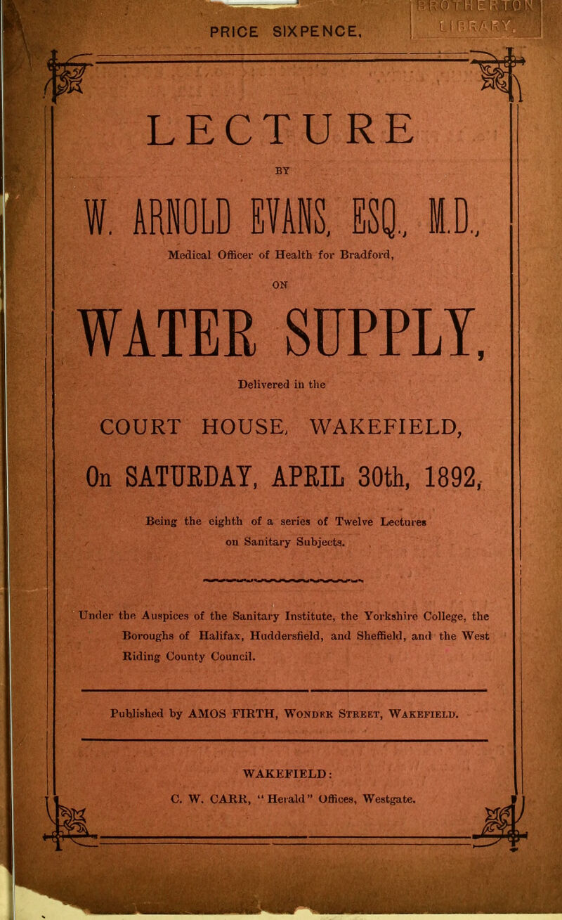 LECTURE BY W. ARNOLD EVANS. ESQ., ID., Medical Officer of Health for Bradford, WATER SUPPLY, Delivered in the COURT HOUSE, WAKEFIELD, On SATURDAY, APRIL 30th, 1892, Being the eighth of a series of Twelve Lectures on Sanitary Subjects. Under the Auspices of the Sanitary Institute, the Yorkshire College, the Boroughs of Halifax, Huddersfield, and Sheffield, and the West Riding County Council. Published by AMOS FIRTH, Wondrk Street, Wakefield. WAKEFIELD: