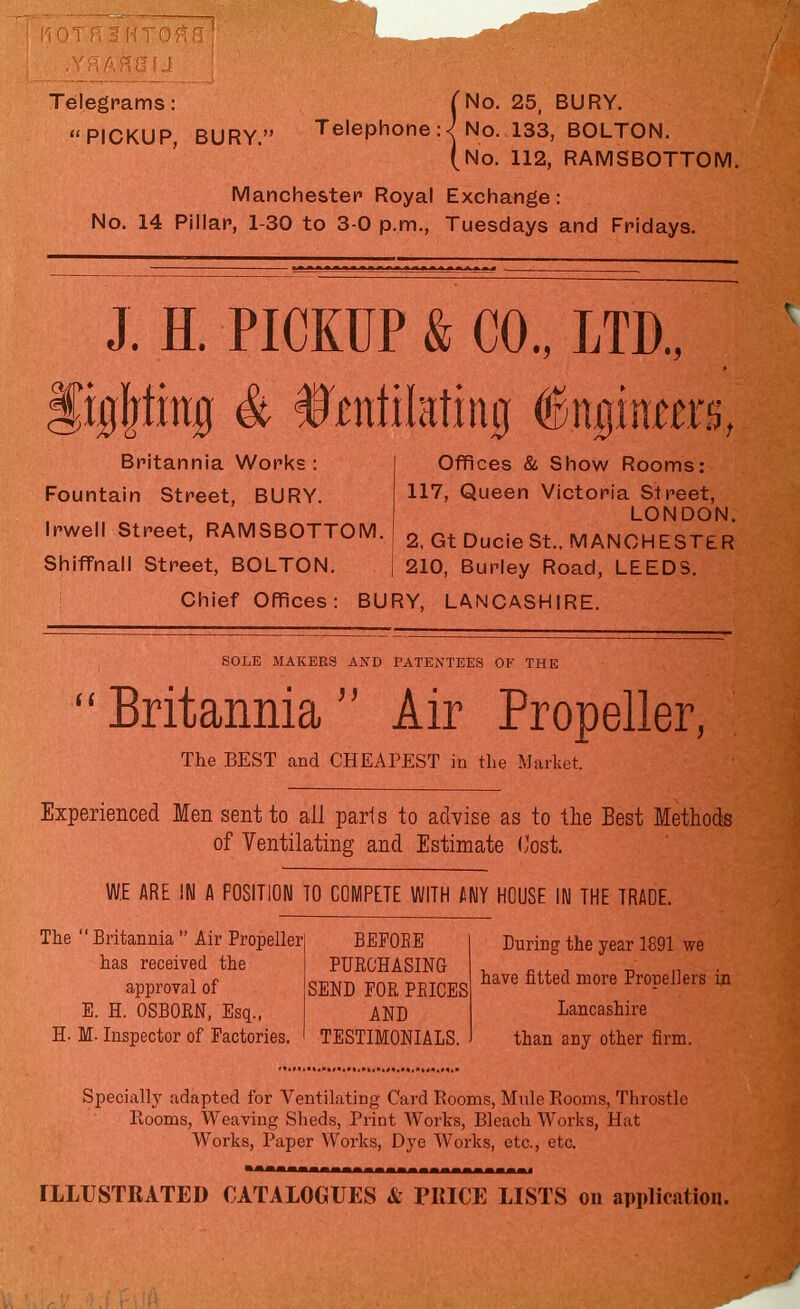 Telegrams: ( No. 25, BURY. PICKUP, BURY. Telephone :<| No. 133, BOLTON. (No. 112, RAMSBOTTOM. Manchester Royal Exchange: No. 14 Pillar, 1-30 to 3-0 p.m., Tuesdays and Fridays. J. H. PICKUP & CO., LTD., figpng & telifating Ingram's, Britannia Works : Fountain Street, BURY. Irwell Street, RAMSBOTTOM. Shiffnall Street, BOLTON. Offices & Show Rooms: 117, Queen Victoria Street, LONDON. 2, Gt DucieSt.. MANCHESTER 210, Burley Road, LEEDS. Chief Offices: BURY, LANCASHIRE. SOLE MAKERS AND PATENTEES OF THE  Britannia  Air Propeller, The BEST and CHEAPEST in the Market. Experienced Men sent to all paris to advise as to the Best Methods of Ventilating and Estimate Cost. WE ARE IN A POSITION TO COMPETE WITH A NY HOUSE IN THE TRADE. The  Britannia  Air Propeller has received the approval of E. H. OSBORN, Esq., H. M- Inspector of Factories. BEPOEE PURCHASING SEND POR PEICES AND TESTIMONIALS. During the year 1891 we have fitted more Propellers in Lancashire than any other firm. Specially adapted for Ventilating Card Rooms, Mule Rooms, Throstle Rooms, Weaving Sheds, Print Works, Bleach Works, Hat Works, Paper Works, Dye Works, etc., etc. ILLUSTRATED CATALOGUES & PRICE LISTS on application.