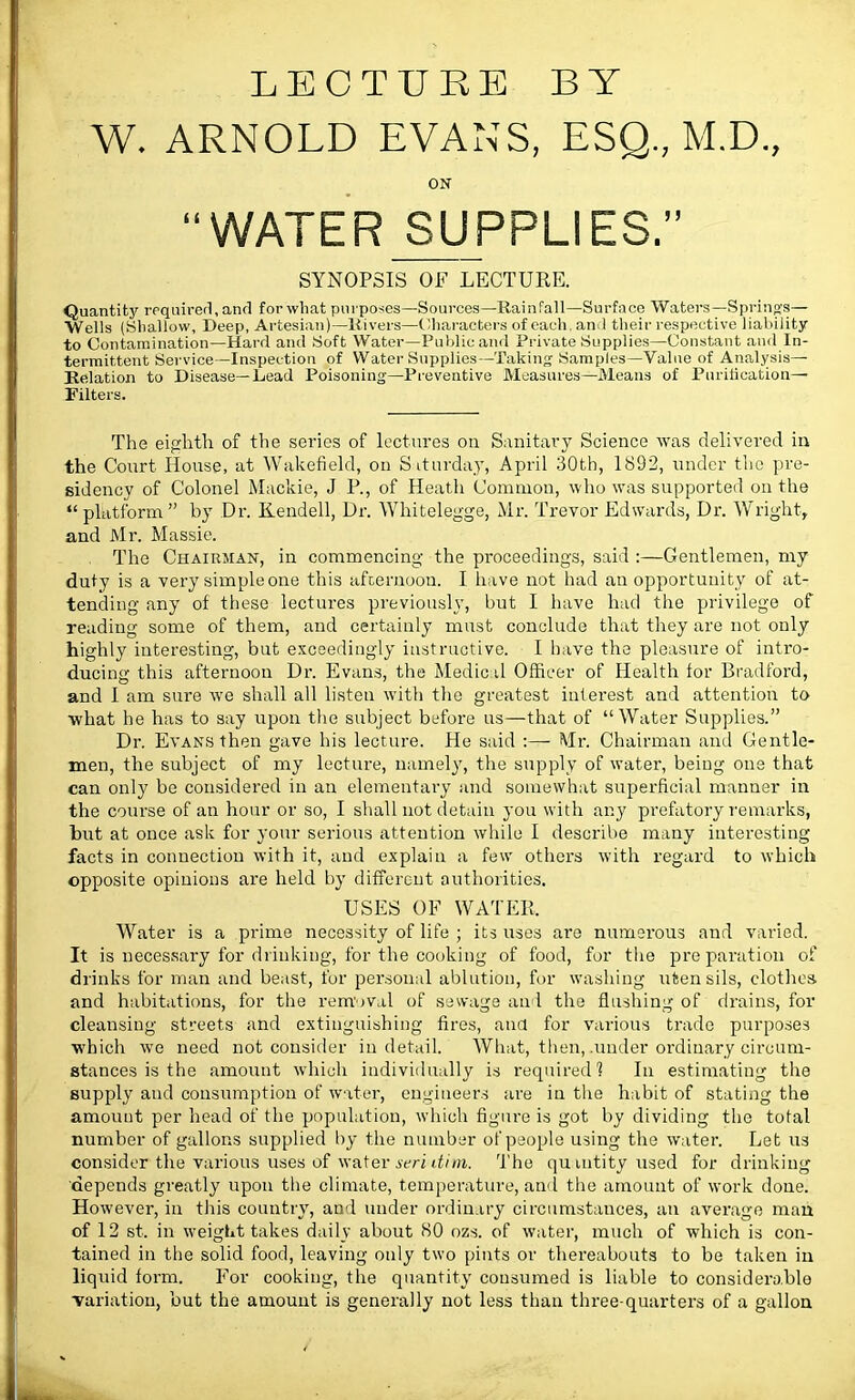 LECTURE BY W. ARNOLD EVANS, ESQ., M.D., ON WATER SUPPLIES. SYNOPSIS OF LECTURE. Quantity required, and for what purposes—Sources—Rainfall—Surface Waters—Spring's— Wells (Shallow, Deep, Artesian)—Rivers—Characters of each, and their respective liability to Contamination—Hard and Soft Water—Public and Private Supplies—Constant and In- termittent Service—Inspection of Water Supplies-—Taking Samples—Value of Analysis- Relation to Disease—Lead Poisoning—Preventive Measures—Means of Purification— Filters. The eighth of the series of lectures on Sanitary Science was delivered in the Court House, at Wakefield, on Saturday, April 30th, 1892, under the pre- sidency of Colonel Mackie, J P., of Heath Common, who was supported on the  platform  by Dr. Kendell, Dr. Whitelegge, Mr. Trevor Edwards, Dr. Wright, and Mr. Massie. The Chairman, in commencing the proceedings, said :—Gentlemen, my duty is a very simple one this afternoon. I have not had an opportunity of at- tending any of these lectures previously, but I have had the privilege of reading some of them, and certainly must conclude that they are not only highly interesting, but exceedingly instructive. I have the pleasure of intro- ducing this afternoon Dr. Evans, the Medic d Officer of Health for Bradford, and I am sure we shall all listen with the greatest interest and attention to what he has to say upon the subject before us—that of Water Supplies. Dr. Evans then gave his lecture. He said :— Mr. Chairman and Gentle- men, the subject of my lecture, namely, the supply of water, being one that can only be considered in an elementally and somewhat superficial manner in the course of an hour or so, I shall not detain you with any prefatory remarks, but at once ask for your serious attention while I describe many interesting facts in connection with it, and explain a few others with regard to which opposite opinions are held by different authorities. USES OF WATER. Water is a prime necessity of life ; its uses are numerous and varied. It is necessary for drinking, for the cooking of food, for the preparation of drinks for man and beast, for personal ablution, for washing utensils, clothes, and habitations, for the removal of sewage and the flushing of drains, for cleansing streets and extinguishing fires, and for various trade purposes which we need not consider in detail. What, then, .under ordinary circum- stances is the amount which individually is required? In estimating the supply aud consumption of water, engineers are in the habit of stating the amount per head of the population, which figure is got by dividing the total number of gallons supplied by the number of people using the water. Let us consider the various uses of water seri dim. The quuitity used for drinking depends greatly upon the climate, temperature, and the amount of work done. However, in this country, and under ordinary circumstances, an average man of 12 st. in weight takes daily about SO ozs. of water, much of which is con- tained in the solid food, leaving only two pints or thereabouts to be taken in liquid form. For cooking, the quantity consumed is liable to considerable variation, but the amount is generally not less than three-quarters of a gallon