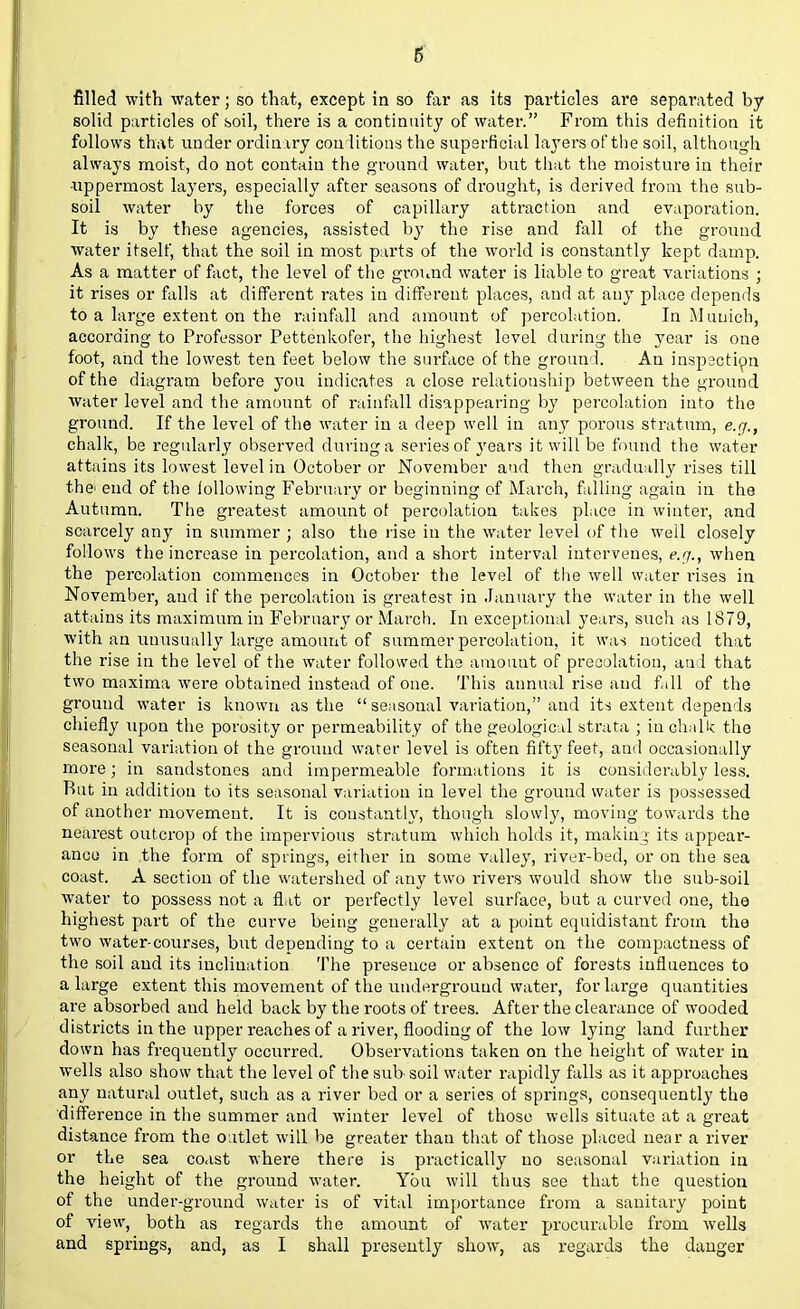 6 filled with water; so that, except in so far as its particles are separated by solid particles of soil, there is a continuity of water. From this definition it follows that under ordinary conditions the superficial layers of the soil, although always moist, do not contain the ground water, but that the moisture in their •uppermost layers, especially after seasons of drought, is derived from the sub- soil water by the forces of capillary attraction and evaporation. It is by these agencies, assisted by the rise and fall of the ground water itself, that the soil in most parts of the world is constantly kept damp. As a matter of fact, the level of the ground water is liable to great variations ; it rises or falls at different rates in different places, and at any place depends to a large extent on the rainfall and amount of percolation. In Munich, according to Professor Pettenkofer, the highest level during the year is one foot, and the lowest ten feet below the surface of the ground. An inspection of the diagram before you indicates a close relationship between the ground water level and the amount of rainfall disappearing by percolation into the ground. If the level of the water in a deep well in any porous stratum, e.g., chalk, be regularly observed during a series of years it will be found the water attains its lowest level in October or November and then gradually rises till the- end of the iollowing February or beginning of March, falling again in the Autumn. The greatest amount of percolation takes place in winter, and scarcely any in summer ; also the rise in the water level of the well closely follows the increase in percolation, and a short interval intervenes, e.g., when the percolation commences in October the level of the well water rises in November, and if the percolation is greatest in January the water in the well attains its maximum in February or March. In exceptional years, such as 1879, with an unusually large amount of summer percolation, it was noticed that the rise in the level of the water followed the amount of precolation, and that two maxima were obtained instead of one. This annual rise and fall of the ground water is known as the  seasonal variation, and its extent depends chiefly upon the porosity or permeability of the geological strata ; in chalk the seasonal variation of the ground water level is often fifty feet, and occasionally more; in sandstones and impermeable formations it is considerably less. Rut in addition to its seasonal variation in level the ground water is possessed of another movement. It is constantly, though slowly, moving towards the nearest outcrop of the impervious stratum which holds it, making its appear- ance in .the form of springs, either in some valley, river-bed, or on the sea coast. A section of the watershed of any two rivers would show the sub-soil water to possess not a flat or perfectly level surface, but a curved one, the highest part of the curve being generally at a point equidistant from the two water-courses, but depending to a certain extent on the compactness of the soil and its inclination The presence or absence of forests influences to a large extent this movement of the underground water, for large quantities are absorbed and held back by the roots of trees. After the clearance of wooded districts in the upper reaches of a river, flooding of the low lying land further down has frequently occurred. Observations taken on the height of water in wells also show that the level of the sub soil water rapidly falls as it approaches any natural outlet, such as a river bed or a series of springs, consequently the difference in the summer and winter level of those wells situate at a great distance from the outlet will be greater than that of those placed near a river or the sea coast where there is practically no seasonal variation in the height of the ground water. You will thus see that the question of the under-ground water is of vital importance from a sanitary point of view, both as regards the amount of water procurable from wells and springs, and, as I shall presently show, as regards the danger