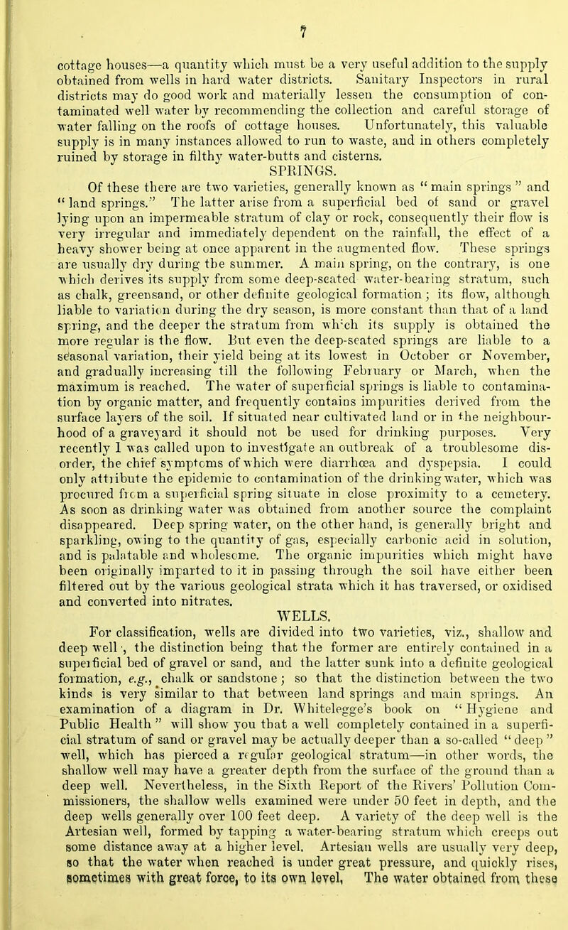cottage houses—a quantity which must be a very useful addition to the supply obtained from wells in hard water districts. Sanitary Inspectors in rural districts may do good work and materially lessen the consumption of con- taminated well water by recommending the collection and careful storage of water falling on the roofs of cottage houses. Unfortunately, this valuable supply is in many instances allowed to run to waste, and in others completely ruined by storage in filthy water-butts and cisterns. SPRINGS. Of these there are two varieties, generally known as main springs and  land springs.-' The latter arise from a superficial bed of sand or gravel lying upon an impermeable stratum of clay or rock, consequently their flow is very irregular and immediately dependent on the rainfall, the effect of a heavy shower being at once apparent in the augmented flow. These springs are usually dry during the summer. A main spring, on the contrary, is one which derives its supply from some deep-seated water-bearing stratum, such as chalk, greensand, or other definite geological formation; its flow, although liable to variation during the dry season, is more constant than that of a land spring, and the deeper the stratum from wlrch its supply is obtained the more regvdar is the flow. But even the deep-seated springs are liable to a seasonal variation, their yield being at its lowest in October or November, and gradually increasing till the following February or March, when the maximum is reached. The water of superficial springs is liable to contamina- tion by organic matter, and frequently contains impurities derived from the surface layers of the soil. If situated near cultivated land or in the neighbour- hood of a graveyard it should not be used for drinking purposes. Very recently 1 was called upon to investigate an outbreak of a troublesome dis- order, the chief symptoms of which were diarrhoea and dyspepsia. I could only attribute the epidemic to contamination of the drinking water, which was procured from a superficial spring situate in close proximity to a cemetery. As soon as drinking water was obtained from another source the complaint disappeared. Deep spring water, on the other hand, is generally bright and sparkling, owing to the quantity of gas, especially carbonic acid in solution, and is palatable and wholesome. The organic impurities which might have been originally imparted to it in passing through the soil have either been filtered out by the various geological strata which it has traversed, or oxidised and converted into nitrates. WELLS. For classification, wells are divided into two varieties, viz., shallow and deep well •, the distinction being that the former are entirely contained in a supeificial bed of gravel or sand, and the latter sunk into a definite geological formation, e.g., chalk or sandstone; so that the distinction between the two kinds is very similar to that between land springs and main springs. An examination of a diagram in Dr. Whitelegge's book on  Hygiene and Public Health will show you that a well completely contained in a superfi- cial stratum of sand or gravel may be actually deeper than a so-called  deep  well, which has pierced a regular geological stratum—in other words, the shallow well may have a greater depth from the surface of the ground than a deep well. Nevertheless, in the Sixth Report of the Rivers' Pollution Com- missioners, the shallow wells examined were under 50 feet in depth, and the deep wells generally over 100 feet deep. A variety of the deep well is the Artesian well, formed by tapping a water-bearing stratum which creeps out some distance away at a higher level. Artesian wells are usually very deep, so that the water when reached is under great pressure, and quickly rises, sometimes with great force, to its own level, The water obtained from these