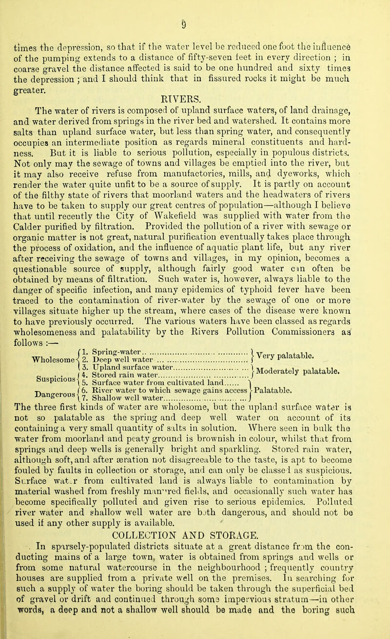 times the depression, so that if the water level be reduced one foot the influence of the pumping extends to a distance of fifty-seven feet in every direction ; in coarse gravel the distance affected is said to be one hundred and sixty times the depression ; and I should think that in fissured rocks it might be much greater. RIVERS. The water of rivers is composed of upland surface waters, of land drainage, and water derived from springs in the river bed and watershed. It contains more salts than upland surface water, but less than spring water, and consequently occupies an intermediate position as regards mineral constituents and hard- ness. But it is liable to serious pollution, especially in populous districts. Not only may the sewage of towns and villages be emptied into the river, but it may also receive refuse from manufactories, mills, and dyeworks, which render the water quite unfit to be a source of supply. It is partly on account of the filthy state of rivers that moorland waters and the headwaters of rivers have to be taken to supply our great centres of population—although I believe that until recently the City of Wakefield was supplied with water from the Calder purified by filtration. Provided the pollution of a river with sewage or organic matter is not great, natural purification eventually takes place through the process of oxidation, and the influence of aquatic plant life, but any river after receiving the sewage of towns and villages, in my opinion, becomes a questionable source of supply, although fairly good water cm often be obtained by means of filtration. Such water is, however, always liable to the danger of specific infection, and many epidemics of typhoid fever have been traced to the contamination of river-water by the sewage of one or more villages situate higher up the stream, where cases of the disease were known to have previously occurred. The various waters have been classed as regards wholesomeness and palatability by the Rivers Pollution Commissioners as' follows :— Wholesome^! } Y^ auspicious j5> Surface water f).om cultivated land \ T. /6. River water to which sewage gains access J-Palatable, dangerous | ?> shallow well water J The three first kinds of water are wholesome, but the upland surface water is not so palatable as the spring and deep well water on account of its containing a very small quantity of salts in solution. Where seen in bulk the water from moorland and peaty ground is brownish in colour, whilst that from springs and deep wells is generally bright and sparkling. Stored rain water, although soft, and after aeration not disagreeable to the taste, is apt to become fouled by faults in collection or storage, and can only be classed as suspicious. Surface water from cultivated land is always liable to contamination by material washed from freshly manured fields, and occasionally such water has become specifically polluted and given rise to serious epidemics. Polluted river water and shallow well water are bjth dangerous, and should not be used if any other supply is available. COLLECTION AND STORAGE. . In sparsely-populated districts situate at a great distance fnm the con- ducting mains of a large town, water is obtained from springs and wells or from some natural watercourse in the neighbourhood ; frequently country houses are supplied from a private well on the premises. In searching for such a supply of water the boring should be taken through the superficial bed of gravel or drift and continued through som3 impervious stratum—in other words, a deep and not a shallow well should be made and the boring suoh