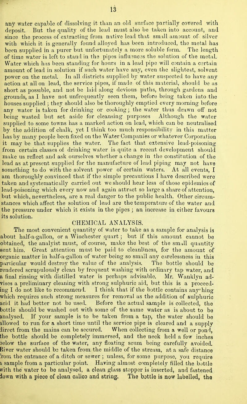 any water capable of dissolving it than an old surface partially covered with deposit. But the quality of the lead must also be taken into account, and. since the process of extracting from native lead that small atrount of silver with which it is generally found alloyed has been introduced, the metal has been supplied in a purer but unfortunately a more soluble form. The length of time water is left to stand in the pipes influ3nc3s the solution of the metal. Water which has been standing for hours in a lead pipe will contain a certain amount of lead in solution if such water have any, even the slightest, solvent power on the metal. In all districts supplied by water suspected to have any action at all on lead, the service pipes, if made of this material, should be as short as possible, and not be laid along devious paths, through gardens and grounds, as I have not unfrequently seen them, before being taken into the houses supplied ; they should also be thoroughly emptied every morning before any water is taken for drinking or cooking; the water thus drawn off not being wasted but set aside for cleansing purposes Although the water supplied to some towns has a marked action on lead, which can be neutralised by the addition of chalk, yet I think too much responsibility in this matter has by many people been fixed on the Water Companies or whatever Corporation it may be that supplies the water. The fact that extensive lead-poisoning from certain classes of drinking water is quite a recent development should make us reflect and ask ourselves whether a change in the constitution of the lead as at present supplied for the manufacture of lead piping may not have something to do with the solvent power of certain waters. At all events, I am thoroughly convinced that if the simple precautions I have described were taken and systematically carried out we should hear less of those epidemics of lead-poisoning which every now and again attract so large a share of attention, but which, nevertheless, are a real danger to the public health. Other circum- stances which affect the solution of lead are the temperature of the water and the pressure under which it exists in the pipes ; an increase in either favours its solution. CHEMICAL ANALYSIS. The most convenient quantity of water to take as a sample for analysis is about half-a-gallon, or a Winchester quart; but if this amount cannot be obtained, the analyist must, of coivrse, make the best of the smull quantity sent him. Great attention must be paid to cleanliness, for the amount of organic matter in half-a-gallon of water being so small any carelessness in this particular would destroy the value of the analysis. The bottle should be rendered scrupulously clean by frequent washing with ordinary tap water, and a final rinsing with distilled water is perhaps advisable. Mr. Wauklyn ad- vises a preliminary cleaning with strong sulphuric aid, but this is a proceed- ing I do not like to recommend. I think that if the bottle contains anyhing which requires such strong measures for removal as the addition of sulphuric acid it had better not be used. Before the actual sample is collected, the bottle should be washed out with some of the same water as is about to be analysed. If your sample is to be taken from a tap, the water should be allowed to run for a short time until the service pipe is cleared and a supply direct from the mains can be secured. When collecting from a well or pond, the bottle should be completely immersed, and the neck held a few inches Delow the surface of the water, any floating scum being carefully avoided. River water should be taken from the middle of the stream, at a safe distance :'rom the entrance of a ditch or sewer ; unless, for some purpose, you require i sample from a particular point. Having almost completely filled the battle svith the water to be analysed, a clean glass stopper is inserted, and fastened iown with a pieoe of clean calico and string. The bottle is now labelled, thg