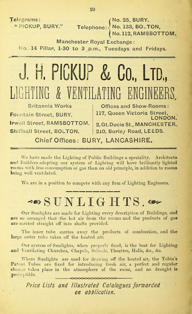 Telegrams: (No. 25, BURY.  PICKUP, BURY. Telephone J No. 133, BOSTON, ( No. 112, RAMSBOTTOM- Manchester Royal Exchange : No. 14 Pillar, 1-30 to 3 p.m., Tuesdays and Fridays. Co, Ltd, NGINEERS. Britannia Works Fountain Street, BURY. Irwell Street, RAMS BOTTOM. Shiffnal! Street, BOLTON. Offices and Show-Rooms: 117, Queen Victoria Street, LONDON. 2,Gt.Ducie St., MANCHESTER.. 210, Burley Road, LEEDS. Chief Offices: BURY, LANCASHIRE. We have made the Lighting of Public Buildings a speciality. Architects- and Builders adopting our system of Lighting will have brilliantly lighted looms with less consumption of gas than on old principle, in addition to rooms beiug well ventilated. We are in a position to compete with any firm of Lighting Engineers. —> S 17 N LIG H T S. <*- , Our Sunlights are made for Lighting every description of Buildings, and are so arranged that the hot air from the rooms and the products of gas are carried straight off into shafts provided. The inner tube carries away the products of combustion, and th& large outer tuba takes off the heated air. Our system of Sunlights, when properly fixed, is the best for Lighting and Ventilating Churches, Chapels, Schools, Theatres, Halls, &c, &c. Where Sunlights are used for drawing off the heated air, the Tobin's Patent Tubes are fixed for introducing fresh air, a perfect and regular change takes place in the atmosphere of the room, and no draught is pei ceptible. Price Lists and Illustrated Catalogues forwarded on application.