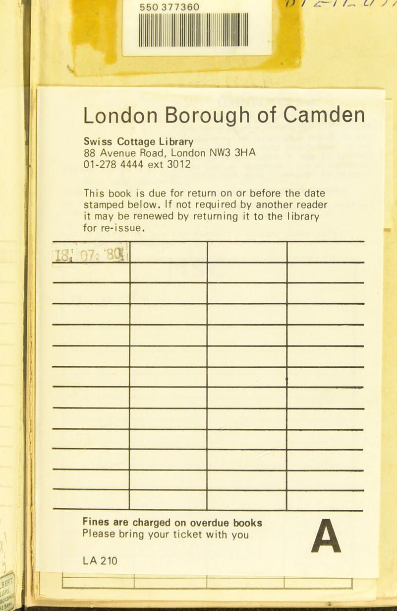 London Borough of Camden Swiss Cottage Library 88 Avenue Road, London NWS 3HA 01-278 4444 ext 3012 This book is due for return on or before the date stamped below. If not required by another reader it may be renewed by returning it to the library for re-issue. is: i7- -soi’; Fines are charged on overdue books Please bring your ticket with you LA 210