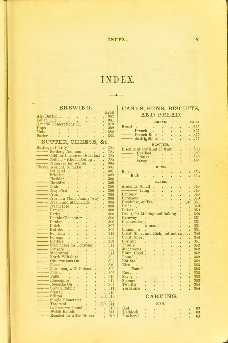 INDEX. BREWING. FAQE Ale, Burton 382 Cellar, The 381 General Observations On . . . 379 Hops 382 Malt 382 Porter 383 BUTTER, CBffiESE, &e. Butter, to Clarify Borders, Common Cold for Cheese or Breakfast Melted, without BoUing Preserved for Winter Cheese, Apricot, to make . Artifieial Brioche Cheddar Cheshire Crab Cray Fish Cream Cream, a Plain Family Way Cream and Marmalade ■ Cream Iced Damson . Derby Double Gloucester . Dunlop Dutch Entries Fondcau . Foreign — Fritters . — Fromagfere for Toasting — Gruyfere . — Macearoni North Wiltshire Observations On Paste Parmesan, with Onions Potted Pulfs Kamcquins Remarks On — Scotch Rabbit . — Stewed — Stilton — Single Gloucester . — Toasts of . — to Preserve Sound . — Welsh Rabbit . — Roasted for After Dinner 304 304 304 304 . 304 . 307 . 307 . 308 . 306 . 305 . 308 . 308 . 308 . 308 . 308 . 309 . 309 . 306 . 306 . 306 . 307 . 309 . 312 . 306 . 309 . 311 . 308 . 311 . 305 . 306 . 310 . 309 . 307 . 310 . 312 , 305 . 311 . 310' 306, 310 . 308 307, 311 . 310 . 311 . 310 CAKES, BUNS, BISCUITS, AND BREAD. SBEAD. PAGE Bread 355 French 355 French Rolls . 355 Sootofe Short . • 355 BISCUITS. Biscuits of any kind of fruit 350 Devilled . . 350 Orange . , , 350 Savoy • 360 BUNS. Buns 354 Bath .... 354 CAKES. Almonds, Small . 349 Icing . 349 Banbury .... 349 Bordeaux .... . 350 Breakfast, or Tea . 349 351 Bride 349 Butter . 350 Cakes, for Making and Baking 348 Caraway .... , , 351 Cheesecakes .... 351 Almond . . 351 Cinnamon .... 361 Crust, Short and Rich, but not sweet. 348 Crust, Short . 348 Currant .... . 351 Family .... 352 Macaroons .... . 352 Plum, Good .... 362 Pound 352 Ratibas .... 354 Rico 353 Pound .... 363 Rout 362 Savoy 363 Sponge .... 363 Twelfth .... 354 Yorkshire .... • « 354 CARVING. FISH. Cod 63 Haddock ...... 63 Mackerel 64