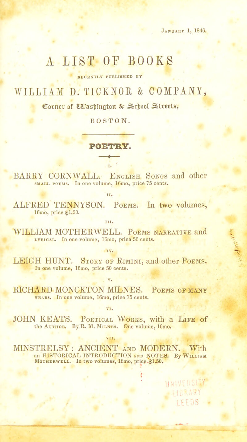 A LIST OF BOOKS RECENTLY PUBLISHED BY WILLIAM D. TICKNOR & COMPANY, (Corner of ©Ehtsfjfnjjton & Scjjool Streets, BOSTON. POETRY. —t— I. BARRY CORNWALL. English Songs and other small poems. In one volume, 16mo, price 75 cents. ii. ALFRED TENNYSON. Poems. In two volumes, 16rao, price $1.50. iii. WILLIAM MOTHERWELL. Poems narrative and lyrical. In one volume, 16mo, price 56 cents. IV. LEIGH HUNT. Story of Rimini, and other Poems. In one volume, 16mo, price 50 cents. v. RICPIARD MONCKTON MILNES. Poems of many years. In one volume, 16mo, price 75 cents. VI. JOHN KEATS. Poetical Works, with a Life of the Author. By R. M. Milnes. One volume, 16mo. VII. MINSTRELSY: ANCIENT and MODERN. With an HISTORICAL INTRODUCTION and NOTES. By William Motherwell. In two volumes, 16mo, price-$1.50. < UNIVri’Sllf . library * . LEEDS .