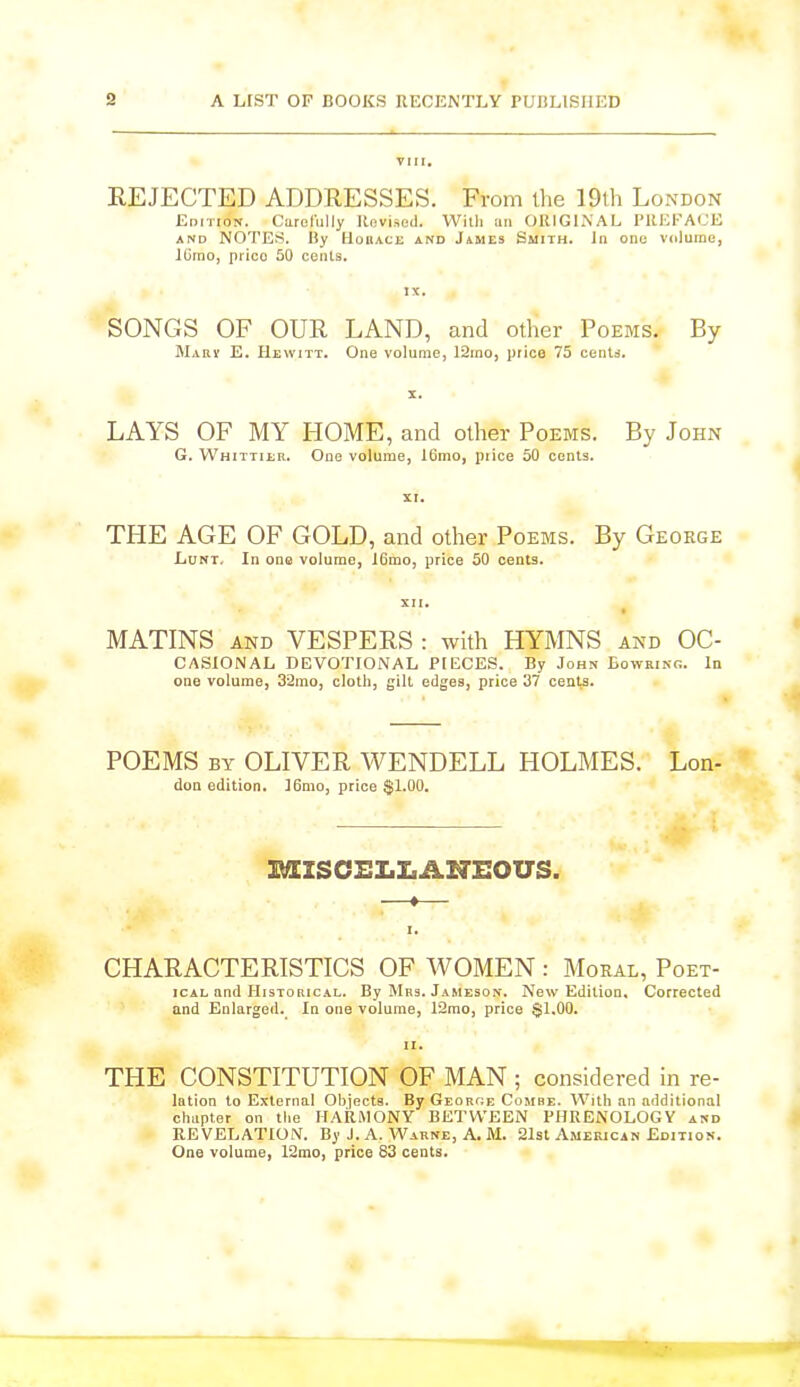 VIII. REJECTED ADDRESSES. From the 19th London Edition. Carefully Revised. With an ORIGINAL PREFACE and NOTES. By Horace and James Smith. In one volume, lCmo, prico 50 cents. IX. SONGS OF OUR LAND, and other Poems. By Mary E. Hewitt. One volume, 12mo, piice 75 cents. LAYS OF MY PIOME, and other Poems. By John G. Whittier. One volume, 16mo, price 50 cents. XI. TPIE AGE OF GOLD, and other Poems. By George Lunt. In one volume, 16mo, price 50 cents. XII. MATINS and VESPERS : with HYMNS and Oc- casional DEVOTIONAL PIECES. By John Eowring. la one volume, 32mo, cloth, gilt edges, price 37 cents. POEMS by OLIVER WENDELL HOLMES. don edition. I6mo, price $1.00. Lon- MXSCELLAHEOUS. —i— I. CHARACTERISTICS OF WOMEN : Moral, Poet- ical and Historical. By Mrs. Jameson. New Edition, Corrected and Enlarged. In one volume, 12mo, price $1.00. ii. THE CONSTITUTION OF MAN ; considered in re- lation to External Objects. By George Combe. With an additional chapter on the HARMONY BETWEEN PHRENOLOGY and REVELATION. By J. A. Warne, A. M. 21st American Edition. One volume, 12mo, price 83 cents.