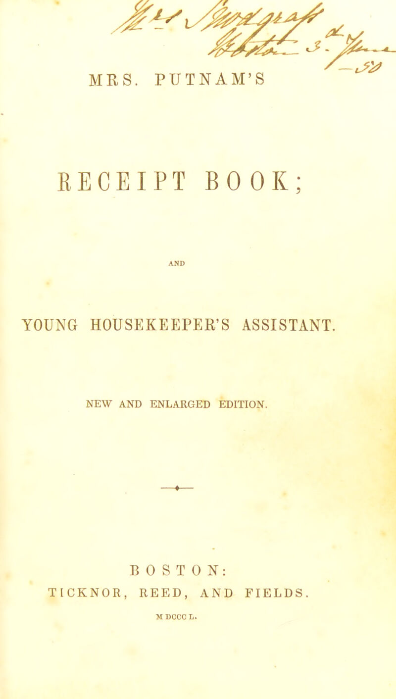 / MRS. PUTNAM’S RECEIPT BOOK; YOUNG HOUSEKEEPER’S ASSISTANT. NEW AND ENLARGED EDITION. BOSTON: TICKNOR, REED, AND FIELDS. M DCCC L.