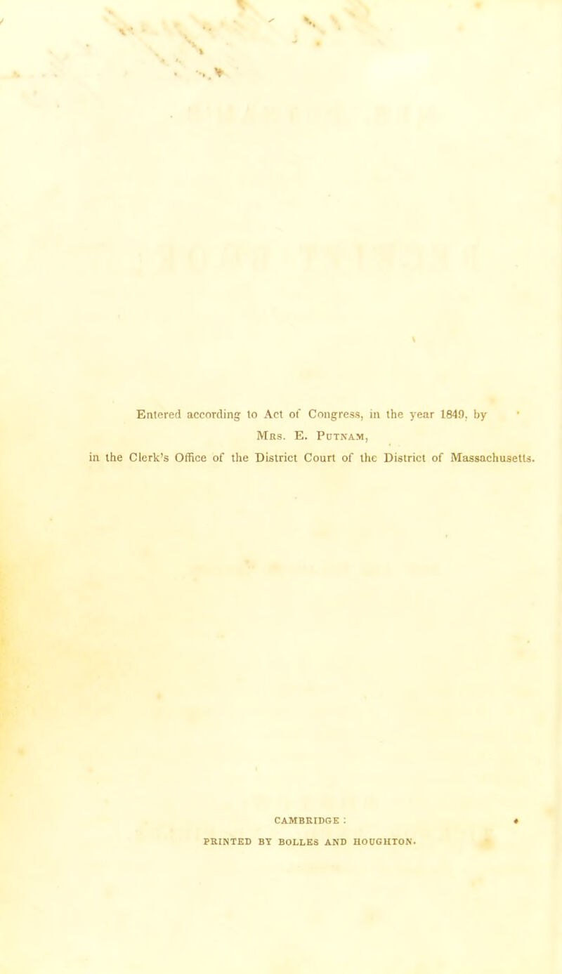 Entered according to Act of Congress, in the year 1849, by Mas. E. Putnam, the Clerk’s Office of the District Court of the District of Massachusetts. CAMBRIDGE : PRINTED BY BOLLES AND HOOGHTON.