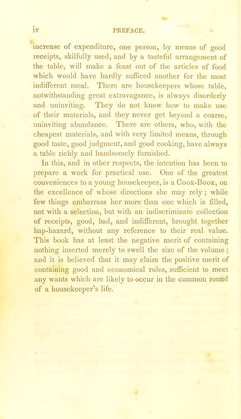 s, increase of expenditure, one person, by means of good receipts, skilfully used, and by a tasteful arrangement of the table, will make a feast out of the articles of food which would have hardly sufficed another for the most indifferent meal. There are housekeepers whose table, notwithstanding great extravagance, is always disorderly and uninviting. They do not know how to make use of their materials, and they never get beyond a coarse, uninviting abundance. There are others, who, with the cheapest materials, and with very limited means, through good taste, good judgment, and good cooking, have always a table richly and handsomely furnished. In this, and in other respects, the intention has been to prepare a work for practical use. One of the greatest conveniences to a young housekeeper, is a Cook-Book, on the excellence of whose directions she may rely; while few things embarrass her more than one which is filled, not with a selection, but with an indiscriminate collection of receipts, good, bad, and indifferent, brought together hap-hazard, without any reference to their real value. This book has at least the negative merit of containing nothing inserted merely to swell the size of the volume ; and it is believed that it may claim the positive merit of containing good and economical rules, sufficient to meet any wants which are likely to occur in the common round of a housekeeper’s life.