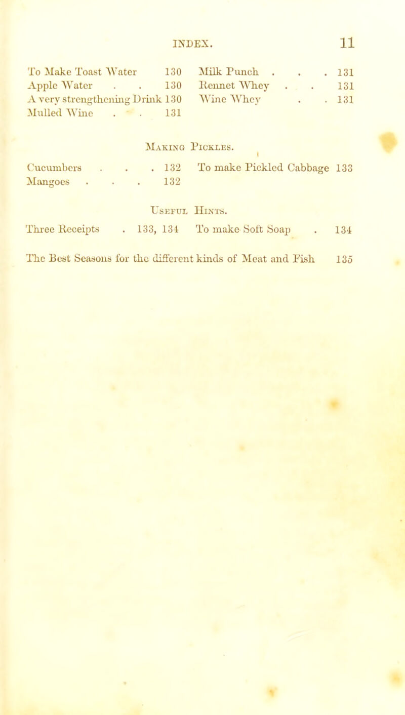 To Make Toast Water 130 Apple Water . . 130 A very strengthening Drink 130 Mulled Wine . 131 Making Cucumbers . . .132 Mangoes . . . 132 Useful Three Receipts . 133, 134 Milk Punch . . .131 liennet Whey . . 131 Wine Whey . .131 Pickles. i To make Pickled Cabbage 133 Hints. To make- Soft Soap . 134 The Best Seasons for the different kinds of Meat and Fish 135