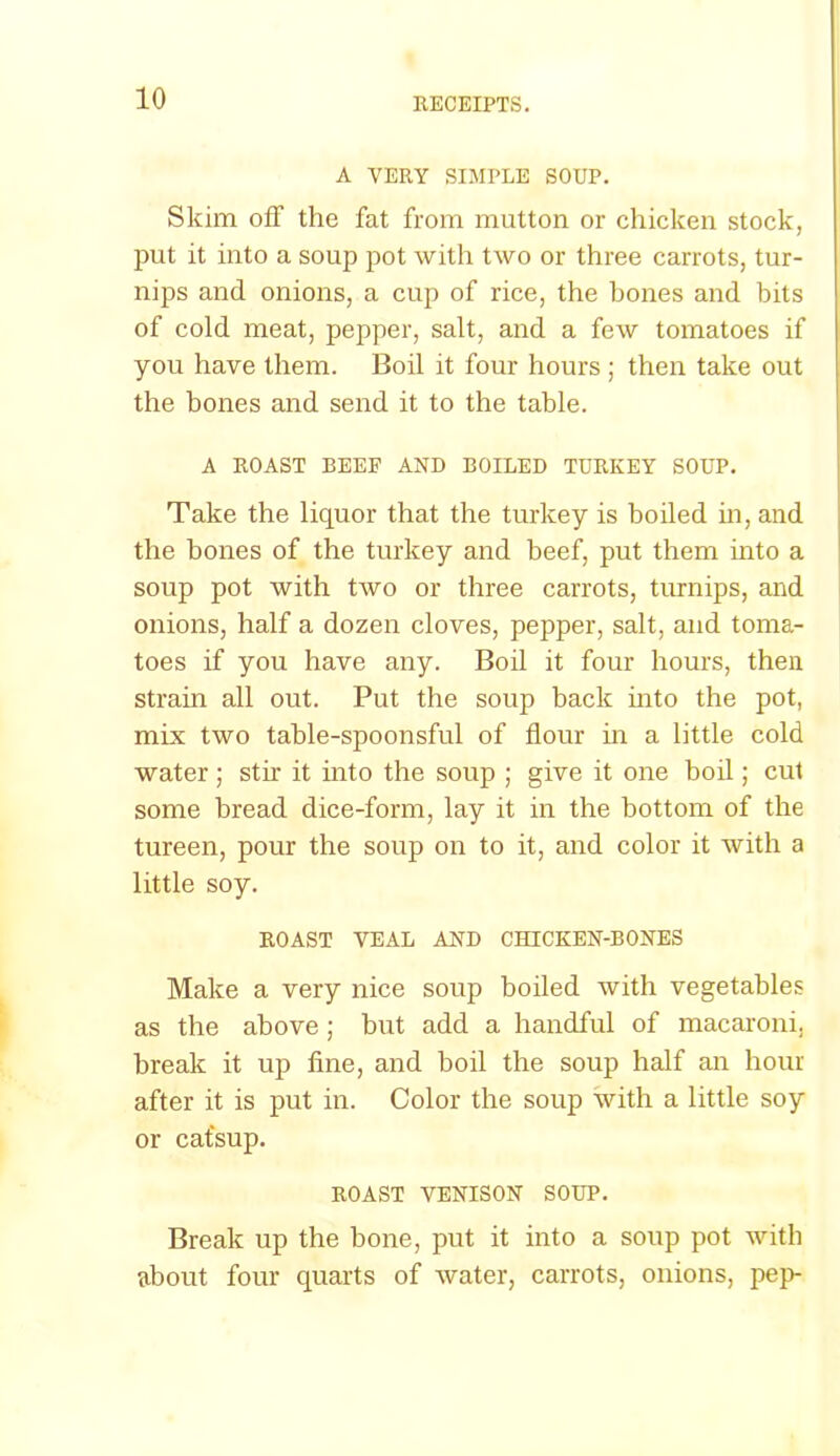 A VERY SIMPLE SOUP. Skim off the fat from mutton or chicken stock, put it into a soup pot with two or three carrots, tur- nips and onions, a cup of rice, the bones and bits of cold meat, pepper, salt, and a few tomatoes if you have them. Boil it four hours ; then take out the bones and send it to the table. A ROAST BEEF AND BOILED TURKEY SOUP. Take the liquor that the turkey is boiled in, and the bones of the turkey and beef, put them into a soup pot with two or three carrots, turnips, and onions, half a dozen cloves, pepper, salt, and toma- toes if you have any. Boil it four hours, then strain all out. Put the soup back into the pot, mix two table-spoonsful of flour ha a little cold water; stir it into the soup ; give it one boil; cut some bread dice-form, lay it in the bottom of the tureen, pour the soup on to it, and color it with a little soy. ROAST VEAL AND CHICKEN-BONES Make a very nice soup boiled with vegetables as the above ; but add a handful of macaroni, break it up fine, and boil the soup half an hour after it is put in. Color the soup with a little soy or catsup. ROAST VENISON SOUP. Break up the bone, put it into a soup pot with about four quarts of water, carrots, onions, pep-