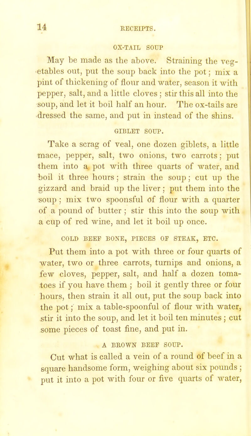 OX-TAIL SOUP May be made as the above. Straining the veg- etables out, put the soup back into the pot; mix a pint of thickening of flour and water, season it with pepper, salt, and a little cloves ; stir this all into the soup, and let it boil half an hour. The ox-tails are dressed the same, and put in instead of the shins. GIBLET SOUP. Take a scrag of veal, one dozen giblets, a little mace, pepper, salt, two onions, two carrots; put them into a pot with three quarts of water, and boil it three hours; strain the soup; cut up the gizzard and braid up the liver; put them into the soup ; mix two spoonsful of flour with a quarter of a pound of butter ; stir this into the soup with a cup of red wine, and let it boil up once. COLD BEEF BONE, PIECES OF STEAK, ETC. Put them into a pot with three or four quarts of water, two or three carrots, turnips and onions, a few cloves, pepper, salt, and half a dozen toma- toes if you have them ; boil it gently three or four hours, then strain it all out, put the soup back into the pot; mix a table-spoonful of flour with water, stir it into the soup, and let it boil ten minutes j cut some pieces of toast fine, and put in. A BROWN BEEF SOUP. Cut what is called a vein of a round of beef in a square handsome form, weighing about six pounds ; put it into a pot with four or five quarts of water,