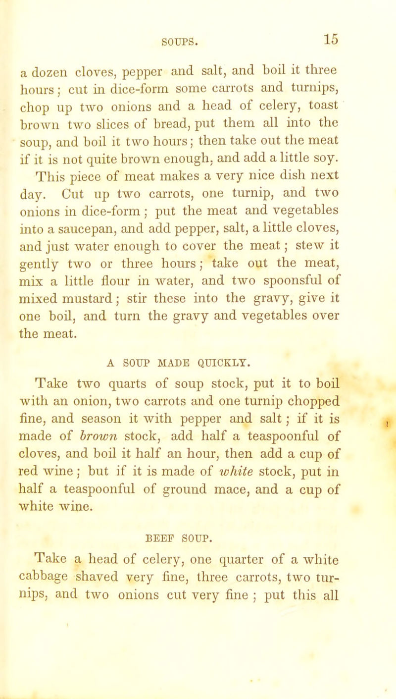 a dozen cloves, pepper and salt, and boil it three hours; cut in dice-form some carrots and turnips, chop up two onions and a head of celery, toast brown two slices of bread, put them all into the soup, and boil it two hours; then take out the meat if it is not quite brown enough, and add a little soy. This piece of meat makes a very nice dish next day. Cut up two carrots, one turnip, and two onions in dice-form ; put the meat and vegetables into a saucepan, and add pepper, salt, a little cloves, and just water enough to cover the meat; stew it gently two or three hours; take out the meat, mix a little flour in water, and two spoonsful of mixed mustard; stir these into the gravy, give it one boil, and turn the gravy and vegetables over the meat. A SOUP MADE QUICKLY. Take two quarts of soup stock, put it to boil with an onion, two carrots and one turnip chopped fine, and season it with pepper and salt; if it is made of brown stock, add half a teaspoonful of cloves, and boil it half an hour, then add a cup of red wine; but if it is made of white stock, put in half a teaspoonful of ground mace, and a cup of white wine. BEEF SOUP. Take a head of celery, one quarter of a white cabbage shaved very fine, three carrots, two tur- nips, and two onions cut very fine ; put this all