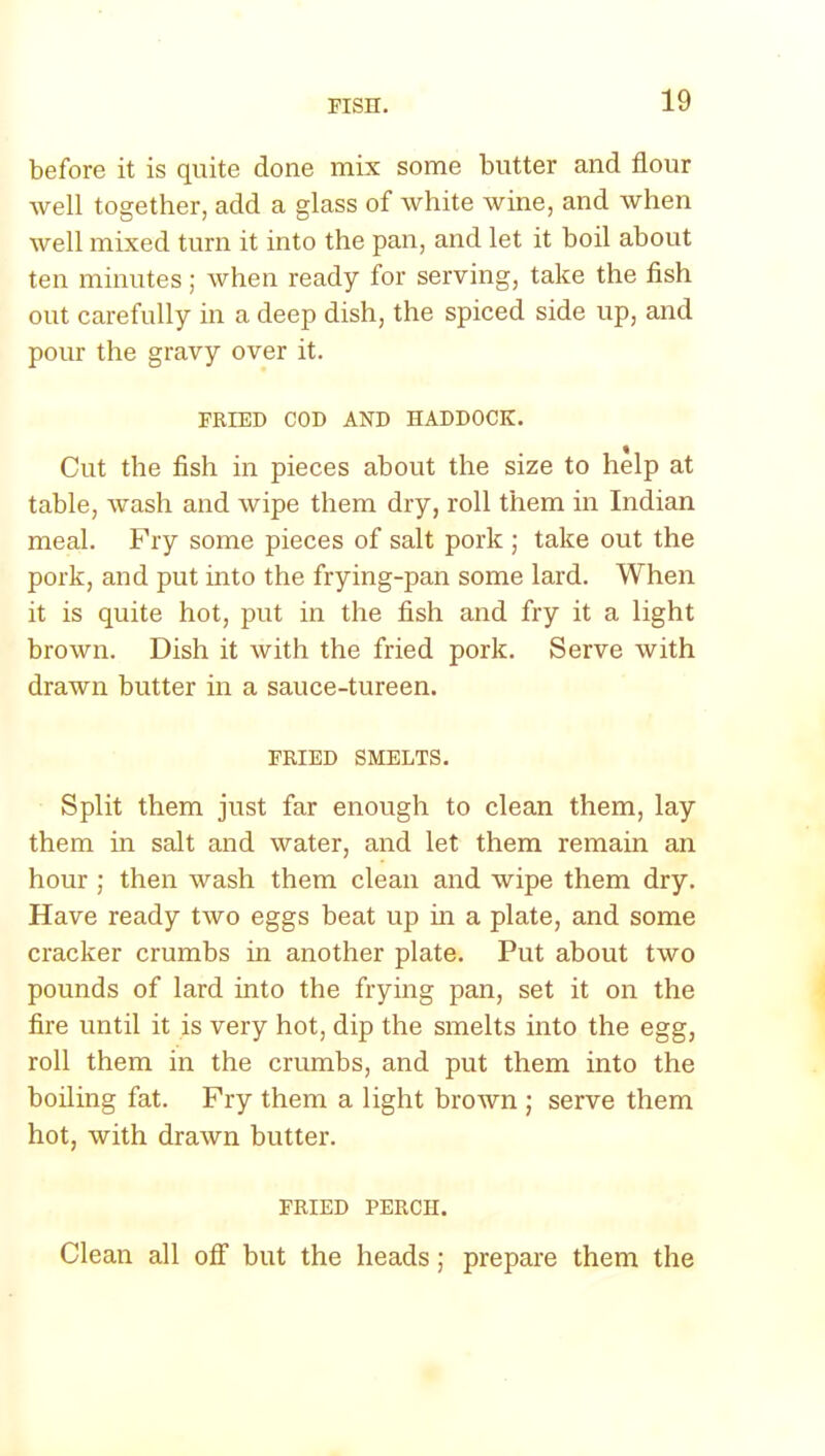 before it is quite done mix some butter and flour well together, add a glass of white wine, and when well mixed turn it into the pan, and let it boil about ten minutes; when ready for serving, take the fish out carefully in a deep dish, the spiced side up, and pour the gravy over it. FRIED COD AND HADDOCK. Cut the fish in pieces about the size to help at table, wash and wipe them dry, roll them in Indian meal. Fry some pieces of salt pork ; take out the pork, and put into the frying-pan some lard. When it is quite hot, put in the fish and fry it a light brown. Dish it with the fried pork. Serve with drawn butter in a sauce-tureen. FRIED SMELTS. Split them just far enough to clean them, lay them in salt and water, and let them remain an hour ; then wash them clean and wipe them dry. Have ready two eggs beat up in a plate, and some cracker crumbs in another plate. Put about two pounds of lard into the frying pan, set it on the fire until it is very hot, dip the smelts into the egg, roll them in the crumbs, and put them into the boiling fat. Fry them a light brown ; serve them hot, with drawn butter. FRIED PERCH. Clean all off but the heads; prepare them the