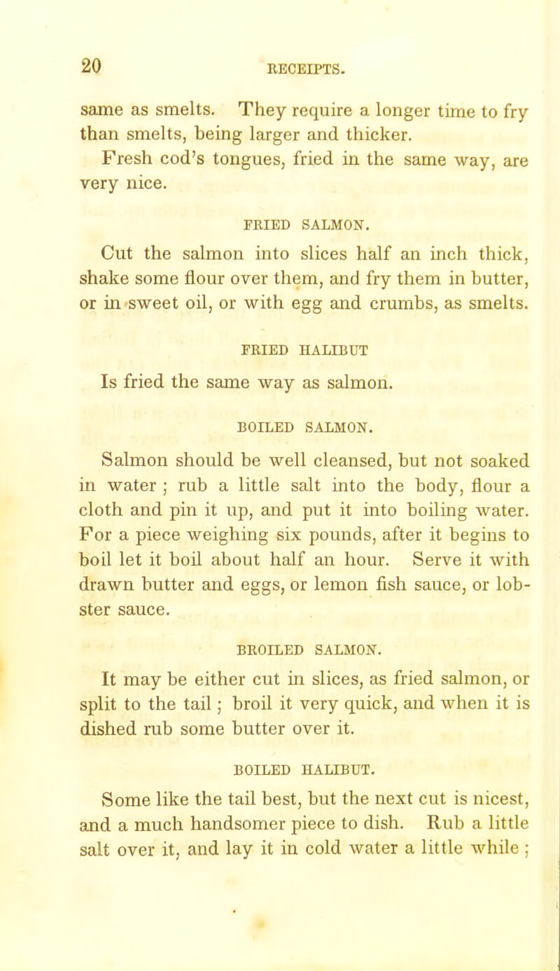 same as smelts. They require a longer time to fry than smelts, being larger and thicker. Fresh cod’s tongues, fried in the same way, are very nice. PRIED SALMON. Cut the salmon into slices half an inch thick, shake some flour over them, and fry them in butter, or in sweet oil, or with egg and crumbs, as smelts. FRIED HALIBUT Is fried the same way as salmon. BOILED SALMON. Salmon should be well cleansed, but not soaked in water ; rub a little salt into the body, flour a cloth and pin it up, and put it into boiling water. For a piece weighing six pounds, after it begins to boil let it boil about half an hour. Serve it with drawn butter and eggs, or lemon fish sauce, or lob- ster sauce. BROILED SALMON. It may be either cut in slices, as fried salmon, or split to the tail; broil it very quick, and when it is dished rub some butter over it. BOILED HALIBUT. Some like the tail best, but the next cut is nicest, and a much handsomer piece to dish. Rub a little salt over it, and lay it in cold water a little while ;