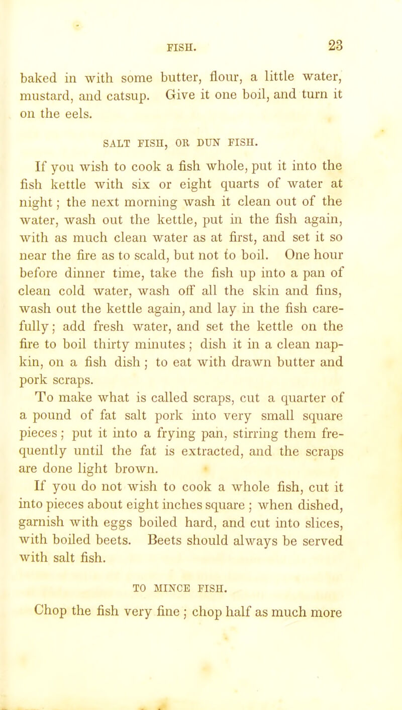 baked in with some butter, flour, a little water, mustard, and catsup. Give it one boil, and turn it on the eels. SALT FISH, OR DUN FISH. If you wish to cook a fish whole, put it into the fish kettle with six or eight quarts of water at night; the next morning wash it clean out of the water, wash out the kettle, put in the fish again, with as much clean water as at first, and set it so near the fire as to scald, but not to boil. One hour before dinner time, take the fish up into a pan of clean cold water, wash off all the skin and fins, wash out the kettle again, and lay in the fish care- fully ; add fresh water, and set the kettle on the fire to boil thirty minutes; dish it in a clean nap- kin, on a fish dish ; to eat with drawn butter and pork scraps. To make what is called scraps, cut a quarter of a pound of fat salt pork into very small square pieces; put it into a frying pan, stirring them fre- quently until the fat is extracted, and the scraps are done light brown. If you do not wish to cook a whole fish, cut it into pieces about eight inches square ; when dished, garnish with eggs boiled hard, and cut into slices, with boiled beets. Beets should always be served with salt fish. TO MINCE FISH. Chop the fish very fine ; chop half as much more