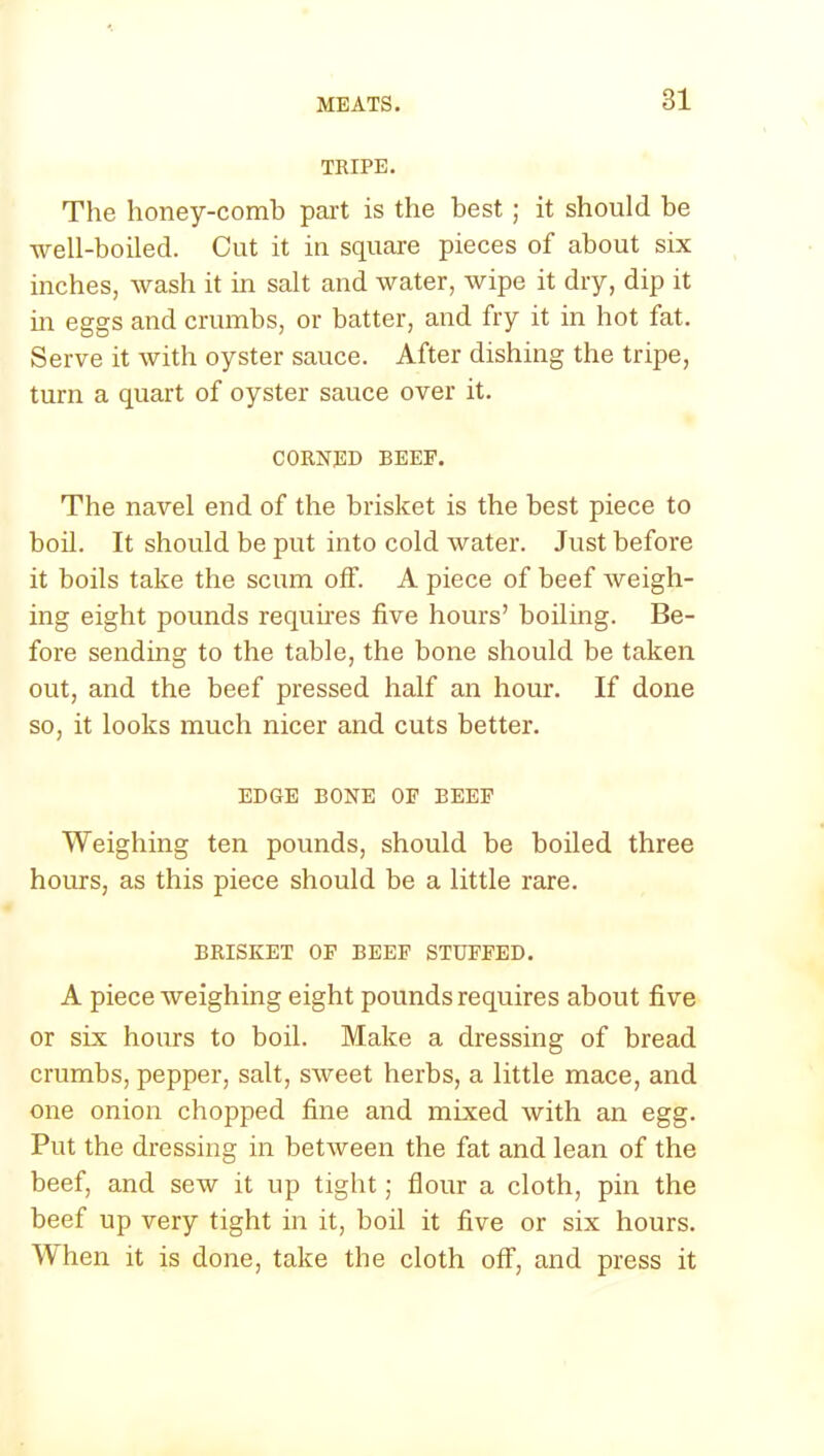 TRIPE. The honey-comb part is the best; it should be well-boiled. Cut it in square pieces of about six inches, wash it in salt and water, wipe it dry, dip it in eggs and crumbs, or batter, and fry it in hot fat. Serve it with oyster sauce. After dishing the tripe, turn a quart of oyster sauce over it. CORNED BEEF. The navel end of the brisket is the best piece to boil. It should be put into cold water. Just before it boils take the scum off. A piece of beef weigh- ing eight pounds requires five hours’ boiling. Be- fore sending to the table, the bone should be taken out, and the beef pressed half an hour. If done so, it looks much nicer and cuts better. EDGE BONE OF BEEF Weighing ten pounds, should be boiled three hours, as this piece should be a little rare. BRISKET OF BEEF STUFFED. A piece weighing eight pounds requires about five or six hours to boil. Make a dressing of bread crumbs, pepper, salt, sweet herbs, a little mace, and one onion chopped fine and mixed with an egg. Put the dressing in between the fat and lean of the beef, and sew it up tight; flour a cloth, pin the beef up very tight in it, boil it five or six hours. When it is done, take the cloth off, and press it