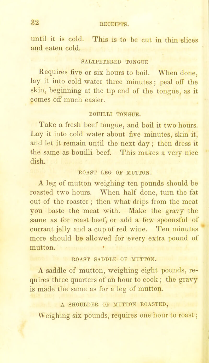 until it is cold. This is to be cut in thin slices and eaten cold. SALTPETERED TONGUE Requires five or six hours to boil. When done, lay it into cold water three minutes; peal off the skin, beginning at the tip end of the tongue, as it comes off much easier. BOUILLI TONGUE. Take a fresh beef tongue, and boil it two hours. Lay it into cold water about five minutes, skin it, and let it remain untd the next day ; then dress it the same as bouilli beef. This makes a very nice dish. ROAST LEG OF MUTTON. A leg of mutton weighing ten pounds should be roasted two hours. When half done, turn the fat out of the roaster ; then what drips from the meat you baste the meat with. Make the gravy the same as for roast beef, or add a few spoonsful of currant jelly and a cup of red wine. Ten minutes more should be allowed for every extra pound of mutton. • ROAST SADDLE OF MUTTON. A saddle of mutton, weighing eight pounds, re- quires three quarters of an hour to cook ; the gravy is made the same as for a leg of mutton. A SHOULDER OF MUTTON ROASTED, Weighing six pounds, requires one hour to roast;