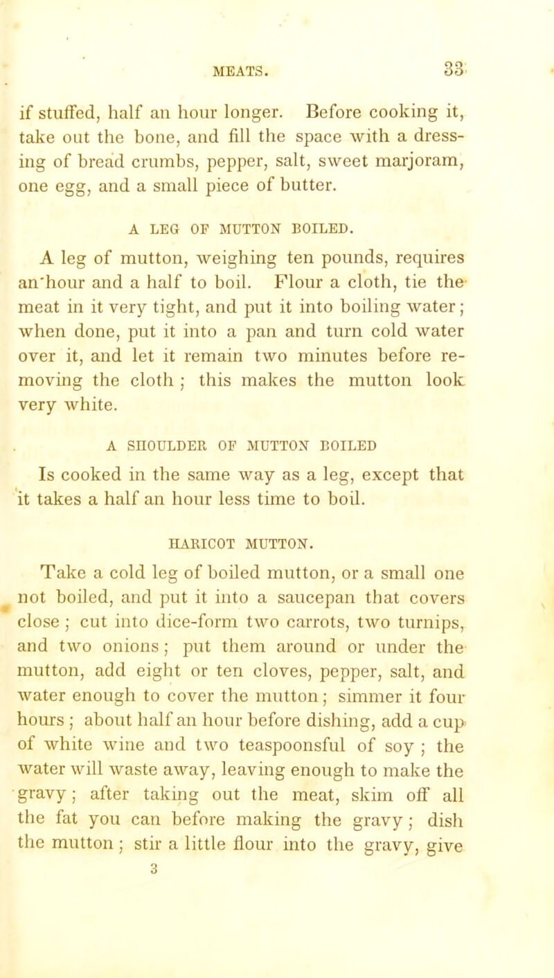 if stuffed, half an hour longer. Before cooking it, take out the bone, and fill the space with a dress- ing of bread crumbs, pepper, salt, sweet marjoram, one egg, and a small piece of butter. A LEG OF MUTTON BOILED. A leg of mutton, weighing ten pounds, requires an'hour and a half to boil. Flour a cloth, tie the meat in it very tight, and put it into boiling water; when done, put it into a pan and turn cold water over it, and let it remain two minutes before re- moving the cloth ; this makes the mutton look very white. A SHOULDER OF MUTTON BOILED Is cooked in the same way as a leg, except that it takes a half an hour less time to bod. HARICOT MUTTON. Take a cold leg of boiled mutton, or a small one not boiled, and put it into a saucepan that covers close ; cut into dice-form two carrots, two turnips, and two onions; put them around or under the mutton, add eight or ten cloves, pepper, salt, and water enough to cover the mutton; simmer it four hours ; about half an hour before dishing, add a cup of white wine and two teaspoonsful of soy ; the water will waste away, leaving enough to make the gravy; after taking out the meat, skim off’ all the fat you can before making the gravy; dish the mutton; stir a little flour into the gravy, give 3