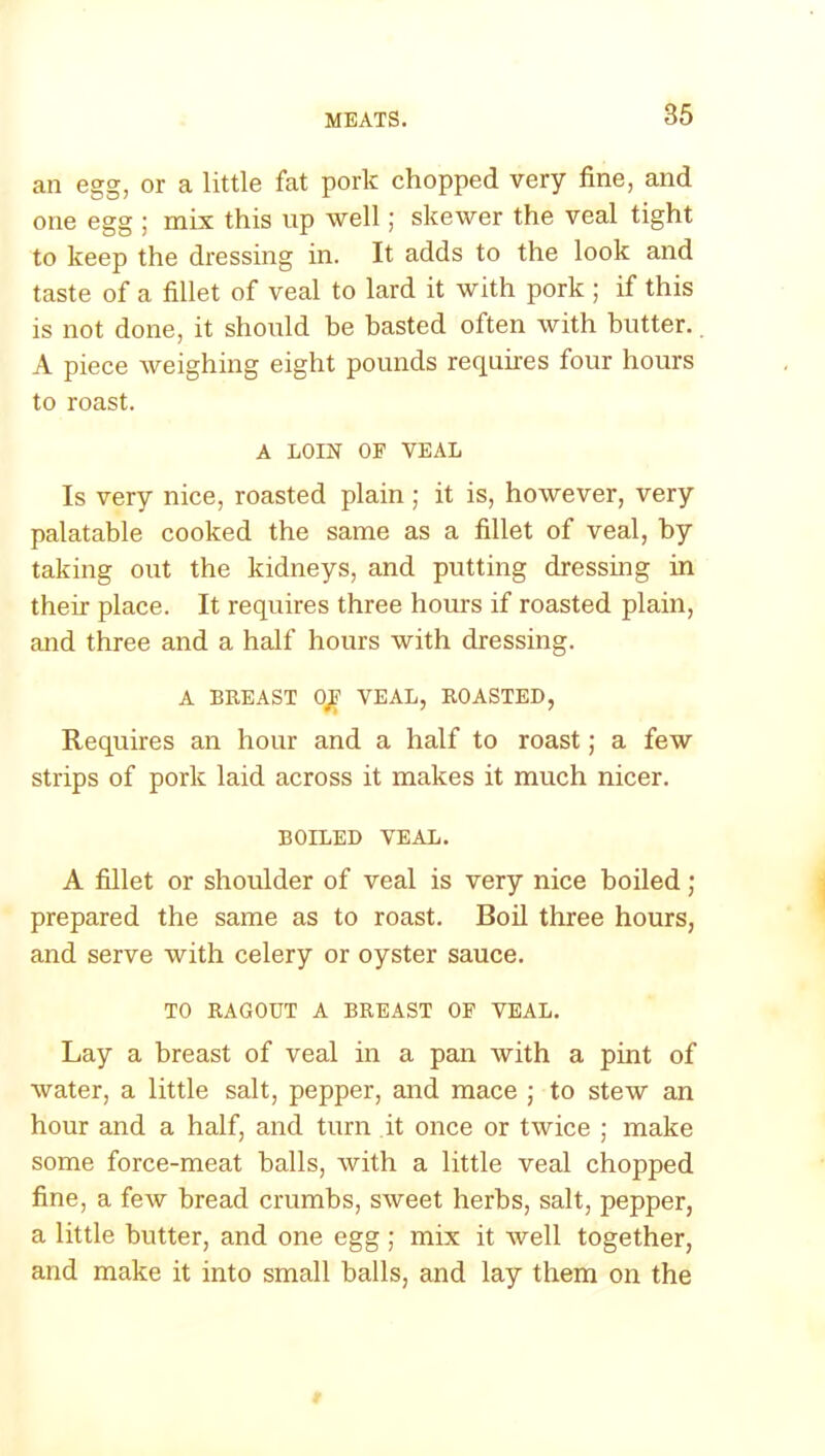 an egg, or a little fat pork chopped very fine, and one egg ; mix this up well; skewer the veal tight to keep the dressing in. It adds to the look and taste of a fillet of veal to lard it with pork ; if this is not done, it should be basted often with butter.. A piece weighing eight pounds requires four hours to roast. A LOIN OF VEAL Is very nice, roasted plain ; it is, however, very palatable cooked the same as a fillet of veal, by taking out the kidneys, and putting dressing in their place. It requires three hours if roasted plain, and three and a half hours with dressing. A BREAST OJF VEAL, ROASTED, Requires an hour and a half to roast; a few strips of pork laid across it makes it much nicer. BOILED VEAL. A fillet or shoulder of veal is very nice boiled; prepared the same as to roast. Boil three hours, and serve with celery or oyster sauce. TO RAGOUT A BREAST OF VEAL. Lay a breast of veal in a pan with a pint of water, a little salt, pepper, and mace ; to stew an hour and a half, and turn it once or twice ; make some force-meat halls, with a little veal chopped fine, a few bread crumbs, sweet herbs, salt, pepper, a little butter, and one egg ; mix it well together, and make it into small balls, and lay them on the