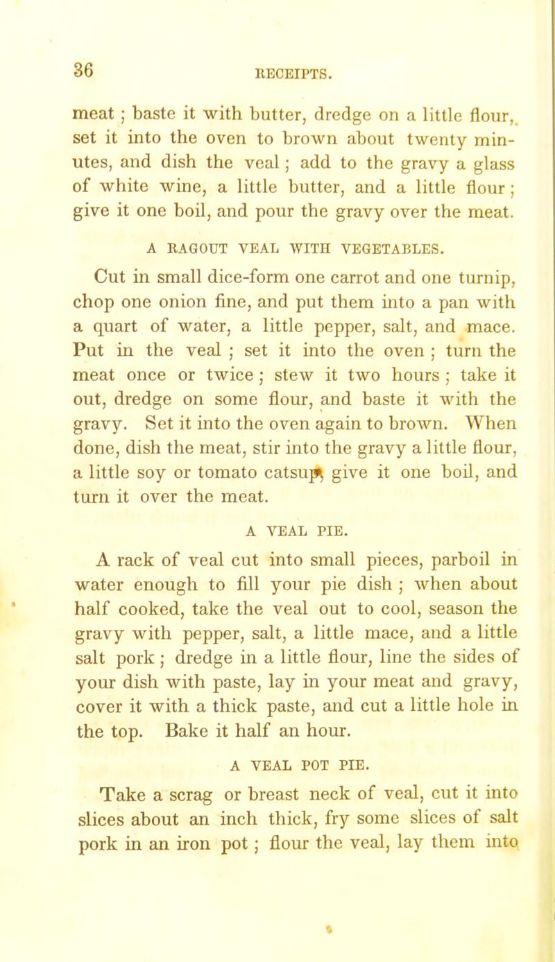 meat ; baste it with butter, dredge on a little flour, set it into the oven to brown about twenty min- utes, and dish the veal; add to the gravy a glass of white wine, a little butter, and a little flour; give it one boil, and pour the gravy over the meat. A RAGOUT VEAL WITH VEGETABLES. Cut in small dice-form one carrot and one turnip, chop one onion fine, and put them into a pan with a quart of water, a little pepper, salt, and mace. Put in the veal ; set it into the oven ; turn the meat once or twice ; stew it two hours ; take it out, dredge on some flour, and baste it with the gravy. Set it into the oven again to brown. When done, dish the meat, stir into the gravy a little flour, a little soy or tomato catsups give it one boil, and turn it over the meat. A VEAL PIE. A rack of veal cut into small pieces, parboil in water enough to fill your pie dish ; when about half cooked, take the veal out to cool, season the gravy with pepper, salt, a little mace, and a little salt pork ; dredge in a little flour, line the sides of your dish with paste, lay in your meat and gravy, cover it with a thick paste, and cut a little hole in the top. Bake it half an hour. A VEAL POT PIE. Take a scrag or breast neck of veal, cut it into slices about an inch thick, fry some slices of salt pork in an iron pot; flour the veal, lay them into