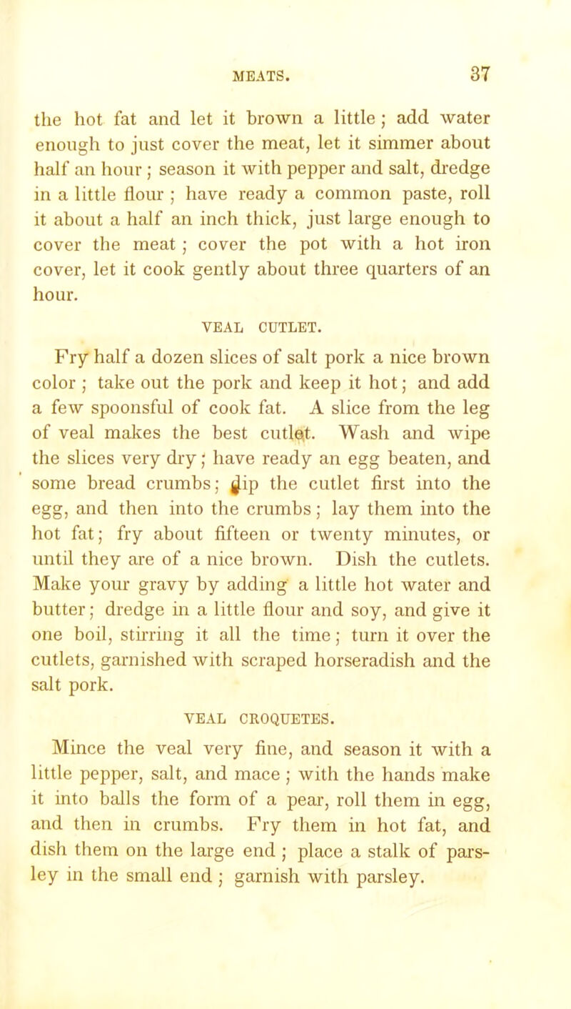 the hot fat and let it brown a little ; add water enough to just cover the meat, let it simmer about half an hour ; season it with pepper and salt, dredge in a little flour ; have ready a common paste, roll it about a half an inch thick, just large enough to cover the meat ; cover the pot with a hot iron cover, let it cook gently about three quarters of an hour. VEAL CUTLET. Fry half a dozen slices of salt pork a nice brown color ; take out the pork and keep it hot; and add a few spoonsful of cook fat. A slice from the leg of veal makes the best cutle,t. Wash and wipe the slices very dry; have ready an egg beaten, and some bread crumbs; ^ip the cutlet first into the egg, and then into the crumbs; lay them into the hot fat; fry about fifteen or twenty minutes, or until they are of a nice brown. Dish the cutlets. Make your gravy by adding a little hot water and butter; dredge in a little flour and soy, and give it one boil, stirring it all the time; turn it over the cutlets, garnished with scraped horseradish and the salt pork. VEAL CROQUETES. Mince the veal very fine, and season it with a little pepper, salt, and mace ; with the hands make it into balls the form of a pear, roll them in egg, and then in crumbs. Fry them in hot fat, and dish them on the large end ; place a stalk of pars- ley in the small end ; garnish with parsley.