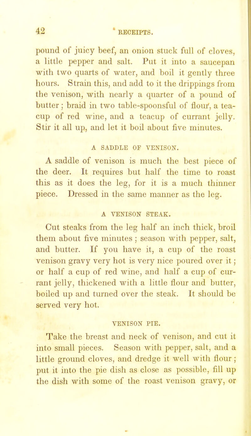 pound of juicy beef, an onion stuck full of cloves, a little pepper and salt. Put it into a saucepan with two quarts of water, and boil it gently three hours. Strain this, and add to it the drippings from the venison, with nearly a quarter of a pound of butter; braid in two table-spoonsful of fiouT, a tea- cup of red wine, and a teacup of currant jelly. Stir it all up, and let it boil about five minutes. A SADDLE OF VENISON. A saddle of venison is much the best piece of the deer. It requires but half the time to roast this as it does the leg, for it is a much thinner piece. Dressed in the same manner as the leg. A VENISON STEAK. Cut steaks from the leg half an inch thick, broil them about five minutes ; season with pepper, salt, and butter. If you have it, a cup of the roast venison gravy very hot is very nice poured over it; or half a cup of red wine, and half a cup of cur- rant jelly, thickened with a little flour and butter, boiled up and turned over the steak. It should be served very hot. VENISON PIE. Take the breast and neck of venison, and cut it into small pieces. Season with pepper, salt, and a little ground cloves, and dredge it well with flour ; put it into the pie dish as close as possible, fill up the dish with some of the roast venison gravy, or