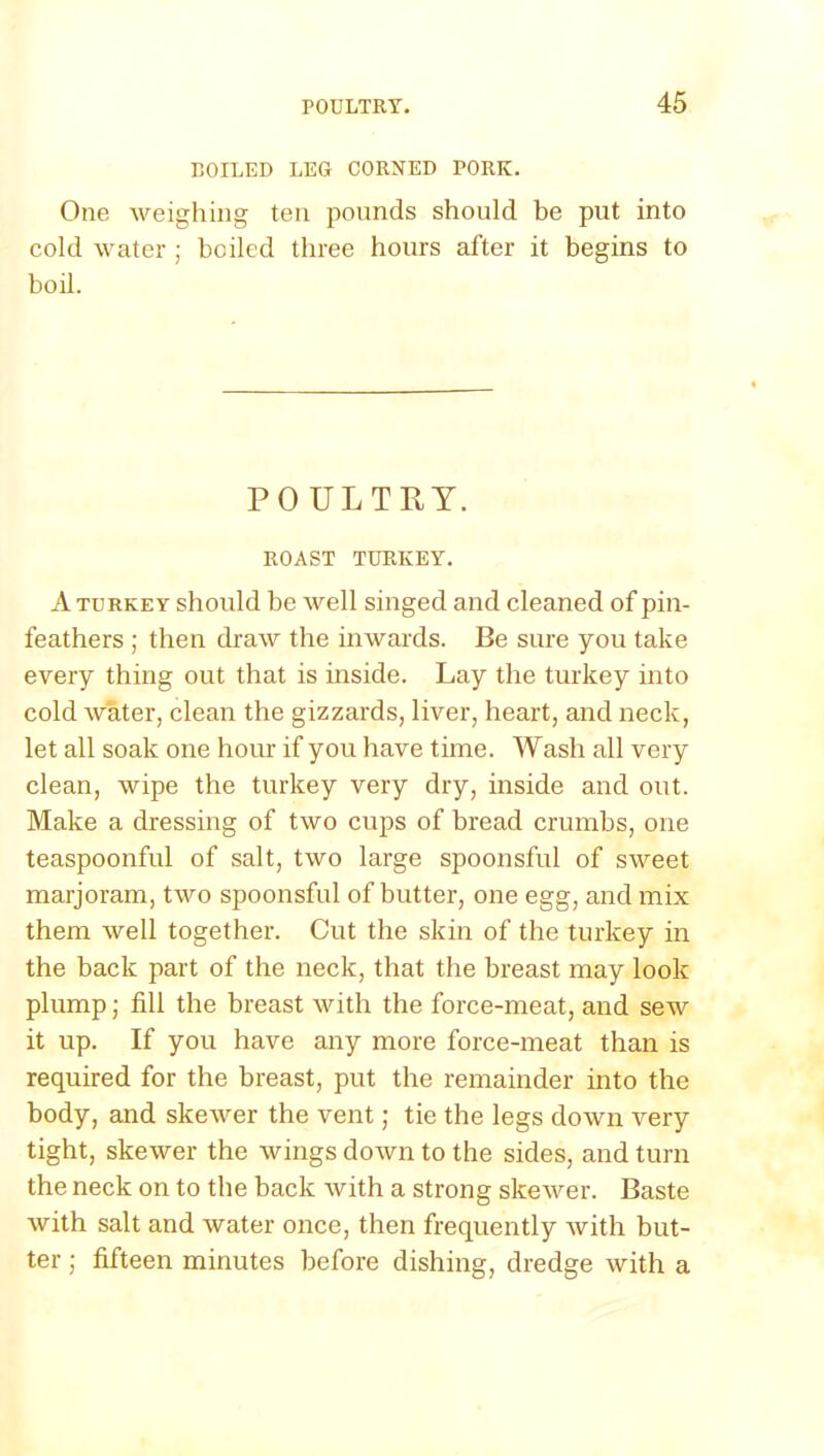 COILED LEG CORNED PORK. One weighing ten pounds should be put into cold water ; boiled three hours after it begins to boil. POULTRY. ROAST TURKEY. A turkey should be well singed and cleaned of pin- feathers ; then draw the inwards. Be sure you take every thing out that is inside. Lay the turkey into cold water, clean the gizzards, liver, heart, and neck, let all soak one hour if you have time. Wash all very clean, wipe the turkey very dry, inside and out. Make a dressing of two cups of bread crumbs, one teaspoonful of salt, two large spoonsful of sweet marjoram, two spoonsful of butter, one egg, and mix them well together. Cut the skin of the turkey in the back part of the neck, that the breast may look plump; fill the breast with the force-meat, and sew it up. If you have any more force-meat than is required for the breast, put the remainder into the body, and skewer the vent; tie the legs down very tight, skewer the wings down to the sides, and turn the neck on to the back with a strong skewer. Baste with salt and water once, then frequently with but- ter ; fifteen minutes before dishing, dredge with a