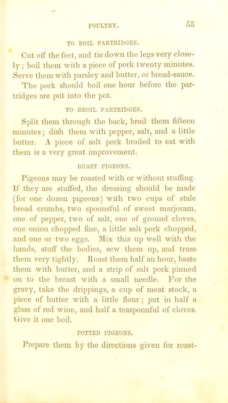 TO BOIL PARTRIDGES. Cut off the feet, and tie down the legs very close- ly ; boil them with a piece of pork twenty minutes. Serve them with parsley and butter, or bread-sauce. The pork should boil one hour before the par- tridges are put into the pot. TO BROIL PARTRIDGES. Split them through the back, broil them fifteen minutes; dish them with pepper, salt, and a little butter. A piece of salt pork broiled to eat with them is a very great improvement. ROAST PIGEONS. Pigeons may be roasted with or without stuffing. If they are stuffed, the dressing should be made (for one dozen pigeons) with two cups of stale bread crumbs, two spoonsful of sweet marjoram, one of pepper, two of salt, one of ground cloves, one onion chopped fine, a little salt pork chopped, and one or two eggs. Mix this up well with the hands, stuff the bodies, sew them up, and truss them very tightly. Roast them half an hour, baste them with butter, and a strip of salt pork pinned • on to the breast with a small needle. For the gravy, take the drippings, a cup of meat stock, a piece of butter with a little flour ; put in half a glass of red wine, and half a teaspoonful of cloves. Give it one boil. POTTED PIGEONS. Prepare them by the directions given for roast-